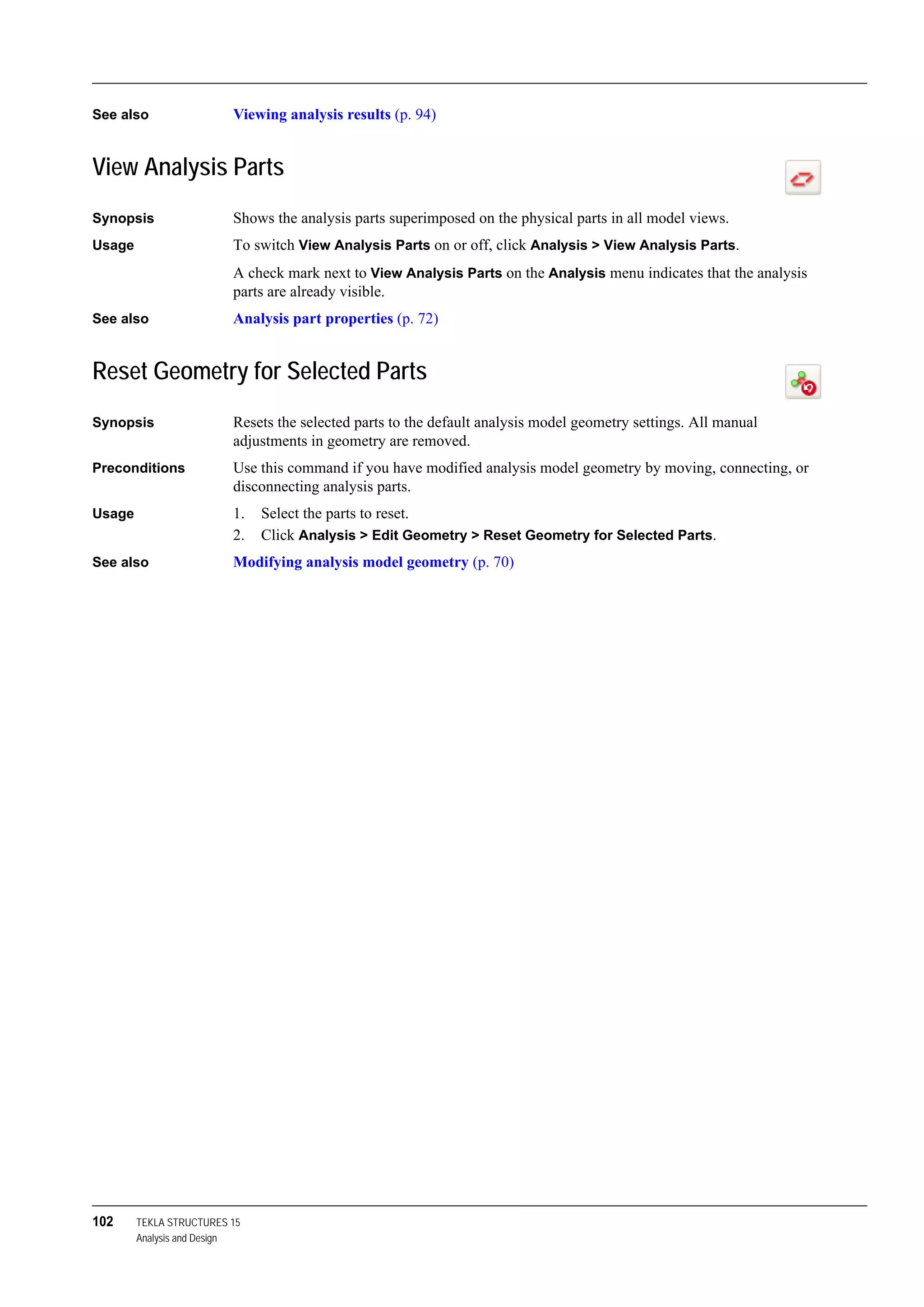 102 TEKLA STRUCTURES 15
Analysis and Design
See also Viewing analysis results (p. 94)
View Analysis Parts
Synopsis Shows the analysis parts superimposed on the physical parts in all model views.
Usage To switch View Analysis Parts on or off, click Analysis > View Analysis Parts.
A check mark next to View Analysis Parts on the Analysis menu indicates that the analysis
parts are already visible.
See also Analysis part properties (p. 72)
Reset Geometry for Selected Parts
Synopsis Resets the selected parts to the default analysis model geometry settings. All manual
adjustments in geometry are removed.
Preconditions Use this command if you have modified analysis model geometry by moving, connecting, or
disconnecting analysis parts.
Usage 1. Select the parts to reset.
2. Click Analysis > Edit Geometry > Reset Geometry for Selected Parts.
See also Modifying analysis model geometry (p. 70)
 