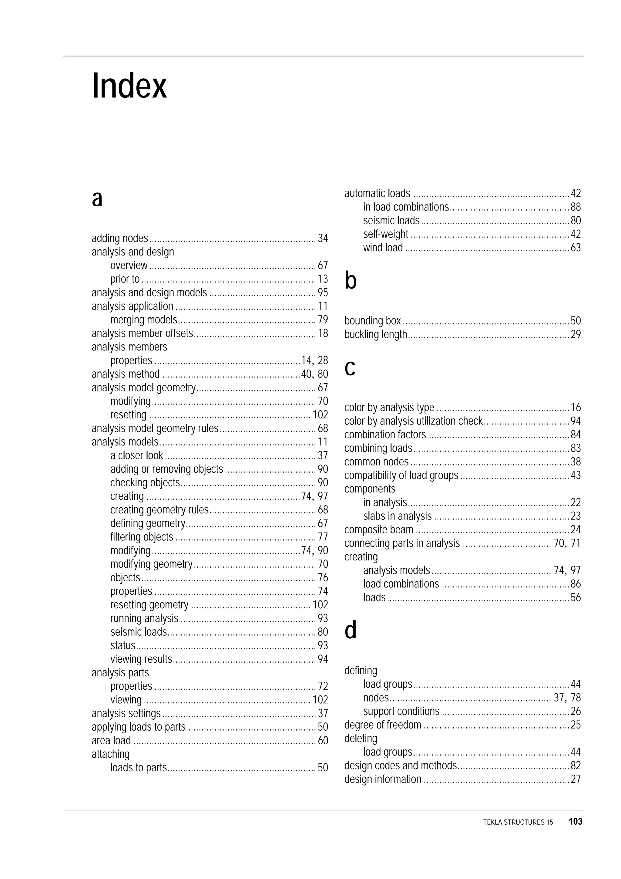 TEKLA STRUCTURES 15 103
Index
a
adding nodes................................................................34
analysis and design
overview................................................................67
prior to...................................................................13
analysis and design models .........................................95
analysis application ......................................................11
merging models.....................................................79
analysis member offsets...............................................18
analysis members
properties ........................................................14, 28
analysis method .....................................................40, 80
analysis model geometry..............................................67
modifying...............................................................70
resetting ..............................................................102
analysis model geometry rules.....................................68
analysis models............................................................11
a closer look..........................................................37
adding or removing objects...................................90
checking objects....................................................90
creating ...........................................................74, 97
creating geometry rules.........................................68
defining geometry..................................................67
filtering objects ......................................................77
modifying.........................................................74, 90
modifying geometry...............................................70
objects...................................................................76
properties ..............................................................74
resetting geometry ..............................................102
running analysis ....................................................93
seismic loads.........................................................80
status.....................................................................93
viewing results.......................................................94
analysis parts
properties ..............................................................72
viewing ................................................................102
analysis settings...........................................................37
applying loads to parts .................................................50
area load ......................................................................60
attaching
loads to parts.........................................................50
automatic loads ............................................................42
in load combinations..............................................88
seismic loads.........................................................80
self-weight .............................................................42
wind load ...............................................................63
b
bounding box................................................................50
buckling length..............................................................29
c
color by analysis type ...................................................16
color by analysis utilization check.................................94
combination factors ......................................................84
combining loads............................................................83
common nodes.............................................................38
compatibility of load groups..........................................43
components
in analysis..............................................................22
slabs in analysis ....................................................23
composite beam ...........................................................24
connecting parts in analysis .................................. 70, 71
creating
analysis models.............................................. 74, 97
load combinations .................................................86
loads......................................................................56
d
defining
load groups............................................................44
nodes.............................................................. 37, 78
support conditions .................................................26
degree of freedom ........................................................25
deleting
load groups............................................................44
design codes and methods...........................................82
design information ........................................................27
 