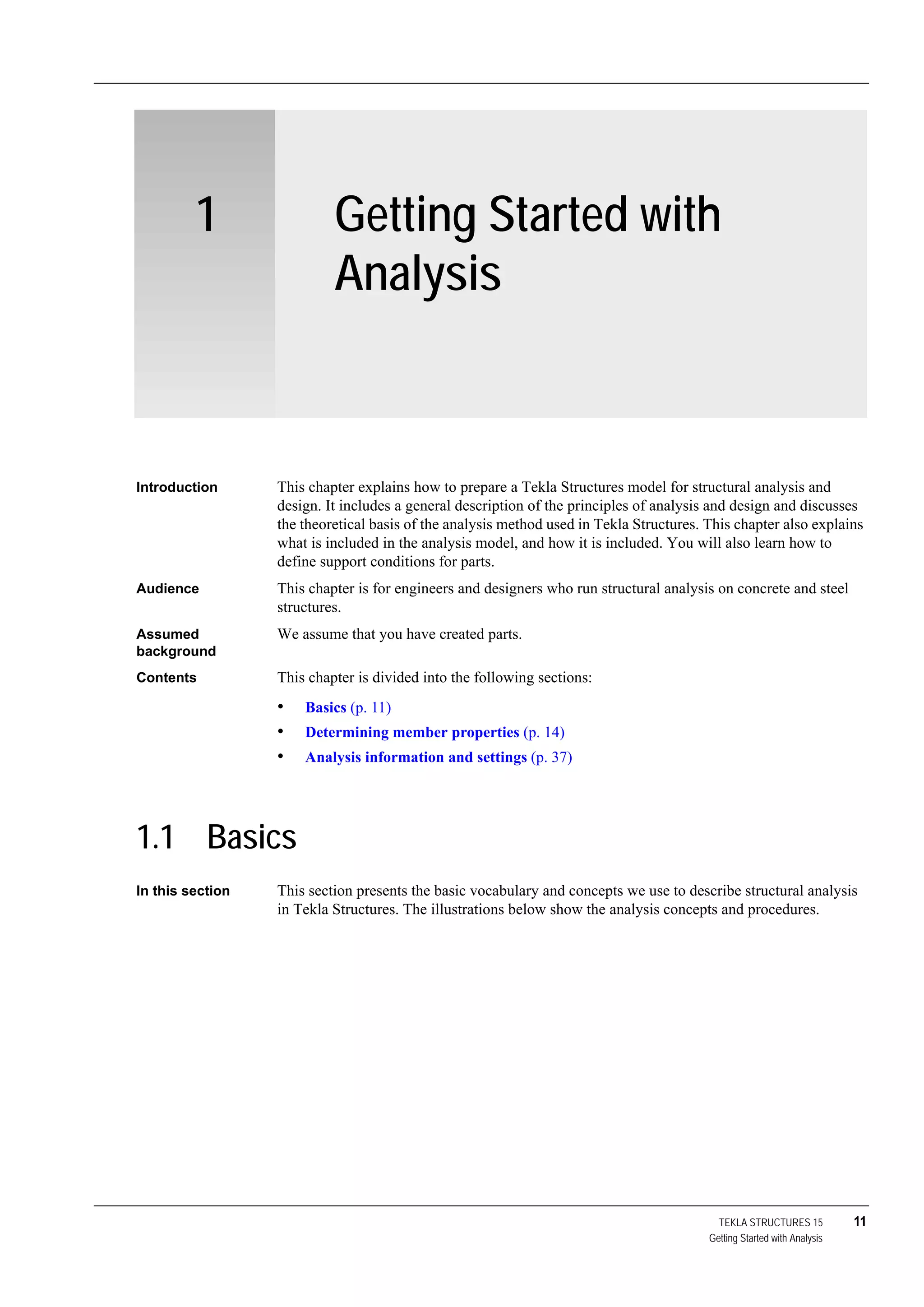 TEKLA STRUCTURES 15 11
Getting Started with Analysis
1 Getting Started with
Analysis
Introduction This chapter explains how to prepare a Tekla Structures model for structural analysis and
design. It includes a general description of the principles of analysis and design and discusses
the theoretical basis of the analysis method used in Tekla Structures. This chapter also explains
what is included in the analysis model, and how it is included. You will also learn how to
define support conditions for parts.
Audience This chapter is for engineers and designers who run structural analysis on concrete and steel
structures.
Assumed
background
We assume that you have created parts.
Contents This chapter is divided into the following sections:
• Basics (p. 11)
• Determining member properties (p. 14)
• Analysis information and settings (p. 37)
1.1 Basics
In this section This section presents the basic vocabulary and concepts we use to describe structural analysis
in Tekla Structures. The illustrations below show the analysis concepts and procedures.
 