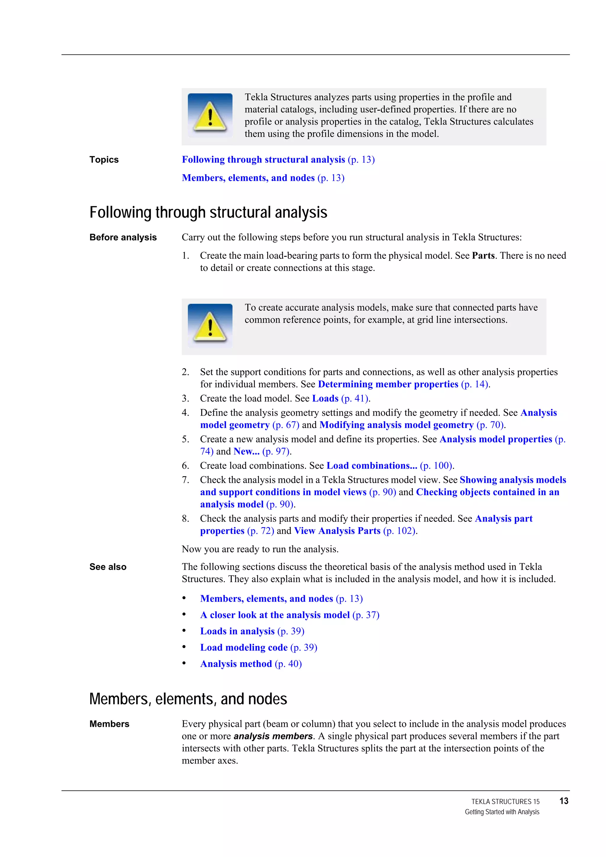 TEKLA STRUCTURES 15 13
Getting Started with Analysis
Topics Following through structural analysis (p. 13)
Members, elements, and nodes (p. 13)
Following through structural analysis
Before analysis Carry out the following steps before you run structural analysis in Tekla Structures:
1. Create the main load-bearing parts to form the physical model. See Parts. There is no need
to detail or create connections at this stage.
2. Set the support conditions for parts and connections, as well as other analysis properties
for individual members. See Determining member properties (p. 14).
3. Create the load model. See Loads (p. 41).
4. Define the analysis geometry settings and modify the geometry if needed. See Analysis
model geometry (p. 67) and Modifying analysis model geometry (p. 70).
5. Create a new analysis model and define its properties. See Analysis model properties (p.
74) and New... (p. 97).
6. Create load combinations. See Load combinations... (p. 100).
7. Check the analysis model in a Tekla Structures model view. See Showing analysis models
and support conditions in model views (p. 90) and Checking objects contained in an
analysis model (p. 90).
8. Check the analysis parts and modify their properties if needed. See Analysis part
properties (p. 72) and View Analysis Parts (p. 102).
Now you are ready to run the analysis.
See also The following sections discuss the theoretical basis of the analysis method used in Tekla
Structures. They also explain what is included in the analysis model, and how it is included.
• Members, elements, and nodes (p. 13)
• A closer look at the analysis model (p. 37)
• Loads in analysis (p. 39)
• Load modeling code (p. 39)
• Analysis method (p. 40)
Members, elements, and nodes
Members Every physical part (beam or column) that you select to include in the analysis model produces
one or more analysis members. A single physical part produces several members if the part
intersects with other parts. Tekla Structures splits the part at the intersection points of the
member axes.
Tekla Structures analyzes parts using properties in the profile and
material catalogs, including user-defined properties. If there are no
profile or analysis properties in the catalog, Tekla Structures calculates
them using the profile dimensions in the model.
To create accurate analysis models, make sure that connected parts have
common reference points, for example, at grid line intersections.
 