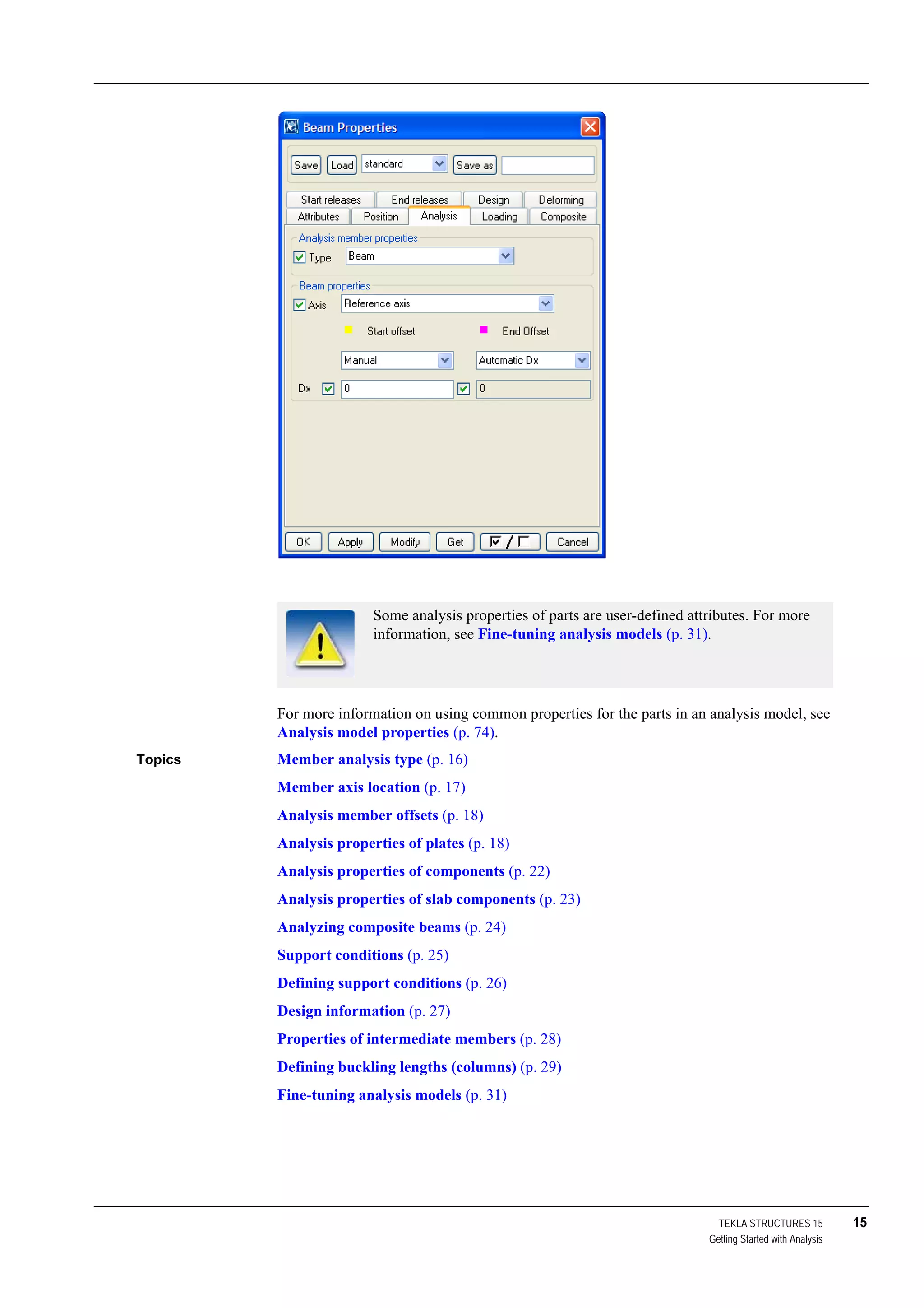 TEKLA STRUCTURES 15 15
Getting Started with Analysis
For more information on using common properties for the parts in an analysis model, see
Analysis model properties (p. 74).
Topics Member analysis type (p. 16)
Member axis location (p. 17)
Analysis member offsets (p. 18)
Analysis properties of plates (p. 18)
Analysis properties of components (p. 22)
Analysis properties of slab components (p. 23)
Analyzing composite beams (p. 24)
Support conditions (p. 25)
Defining support conditions (p. 26)
Design information (p. 27)
Properties of intermediate members (p. 28)
Defining buckling lengths (columns) (p. 29)
Fine-tuning analysis models (p. 31)
Some analysis properties of parts are user-defined attributes. For more
information, see Fine-tuning analysis models (p. 31).
 