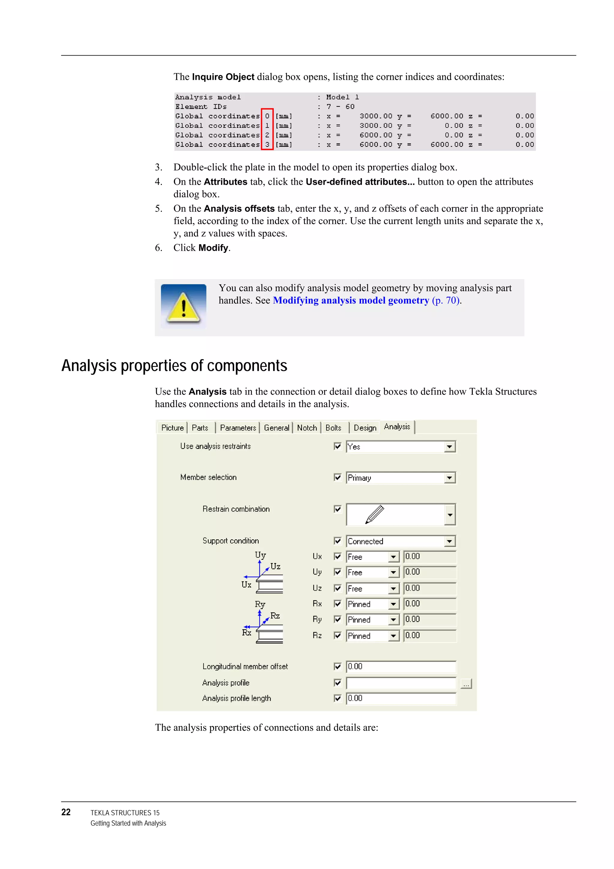 22 TEKLA STRUCTURES 15
Getting Started with Analysis
The Inquire Object dialog box opens, listing the corner indices and coordinates:
3. Double-click the plate in the model to open its properties dialog box.
4. On the Attributes tab, click the User-defined attributes... button to open the attributes
dialog box.
5. On the Analysis offsets tab, enter the x, y, and z offsets of each corner in the appropriate
field, according to the index of the corner. Use the current length units and separate the x,
y, and z values with spaces.
6. Click Modify.
Analysis properties of components
Use the Analysis tab in the connection or detail dialog boxes to define how Tekla Structures
handles connections and details in the analysis.
The analysis properties of connections and details are:
You can also modify analysis model geometry by moving analysis part
handles. See Modifying analysis model geometry (p. 70).
 