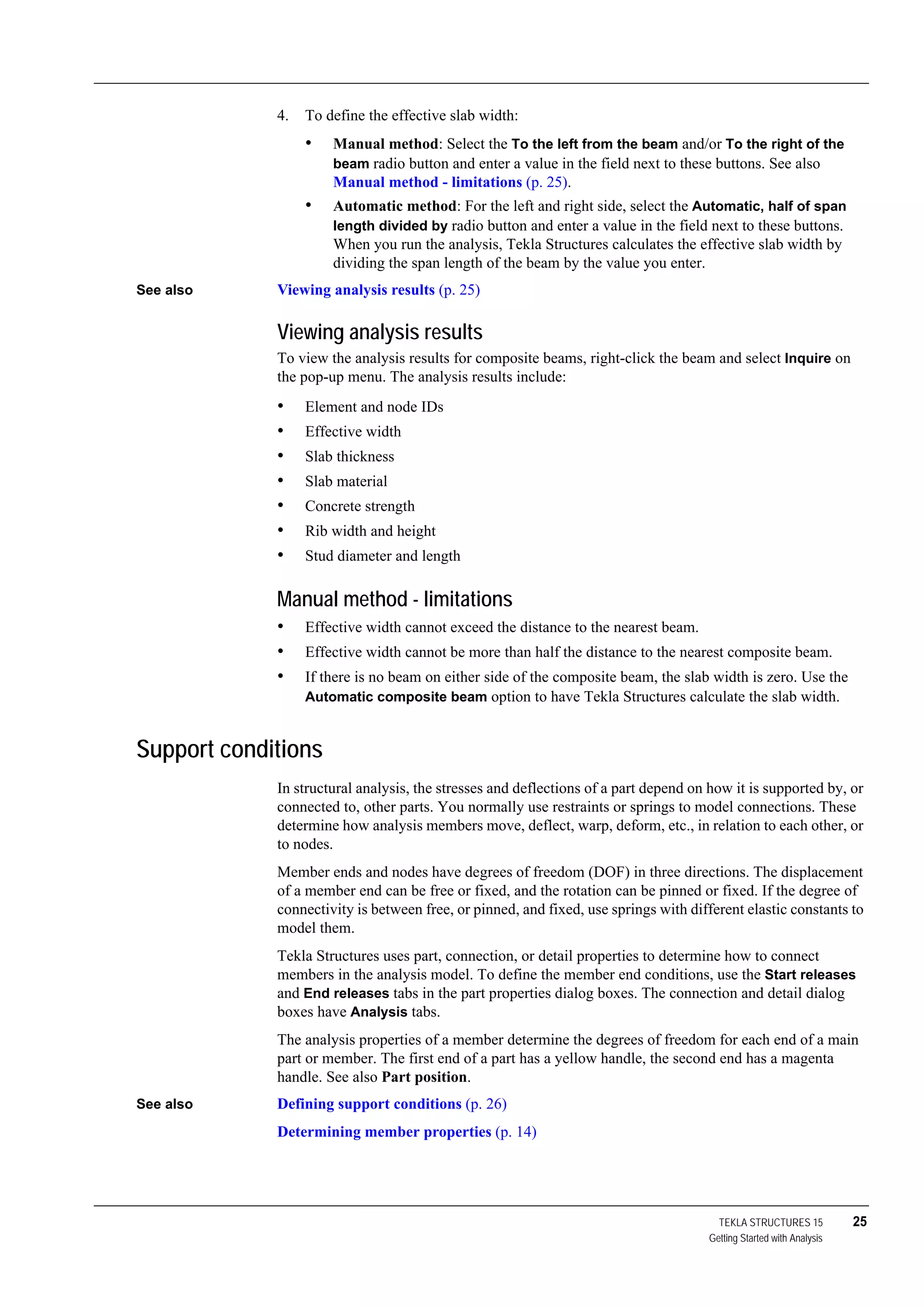 TEKLA STRUCTURES 15 25
Getting Started with Analysis
4. To define the effective slab width:
• Manual method: Select the To the left from the beam and/or To the right of the
beam radio button and enter a value in the field next to these buttons. See also
Manual method - limitations (p. 25).
• Automatic method: For the left and right side, select the Automatic, half of span
length divided by radio button and enter a value in the field next to these buttons.
When you run the analysis, Tekla Structures calculates the effective slab width by
dividing the span length of the beam by the value you enter.
See also Viewing analysis results (p. 25)
Viewing analysis results
To view the analysis results for composite beams, right-click the beam and select Inquire on
the pop-up menu. The analysis results include:
• Element and node IDs
• Effective width
• Slab thickness
• Slab material
• Concrete strength
• Rib width and height
• Stud diameter and length
Manual method - limitations
• Effective width cannot exceed the distance to the nearest beam.
• Effective width cannot be more than half the distance to the nearest composite beam.
• If there is no beam on either side of the composite beam, the slab width is zero. Use the
Automatic composite beam option to have Tekla Structures calculate the slab width.
Support conditions
In structural analysis, the stresses and deflections of a part depend on how it is supported by, or
connected to, other parts. You normally use restraints or springs to model connections. These
determine how analysis members move, deflect, warp, deform, etc., in relation to each other, or
to nodes.
Member ends and nodes have degrees of freedom (DOF) in three directions. The displacement
of a member end can be free or fixed, and the rotation can be pinned or fixed. If the degree of
connectivity is between free, or pinned, and fixed, use springs with different elastic constants to
model them.
Tekla Structures uses part, connection, or detail properties to determine how to connect
members in the analysis model. To define the member end conditions, use the Start releases
and End releases tabs in the part properties dialog boxes. The connection and detail dialog
boxes have Analysis tabs.
The analysis properties of a member determine the degrees of freedom for each end of a main
part or member. The first end of a part has a yellow handle, the second end has a magenta
handle. See also Part position.
See also Defining support conditions (p. 26)
Determining member properties (p. 14)
 