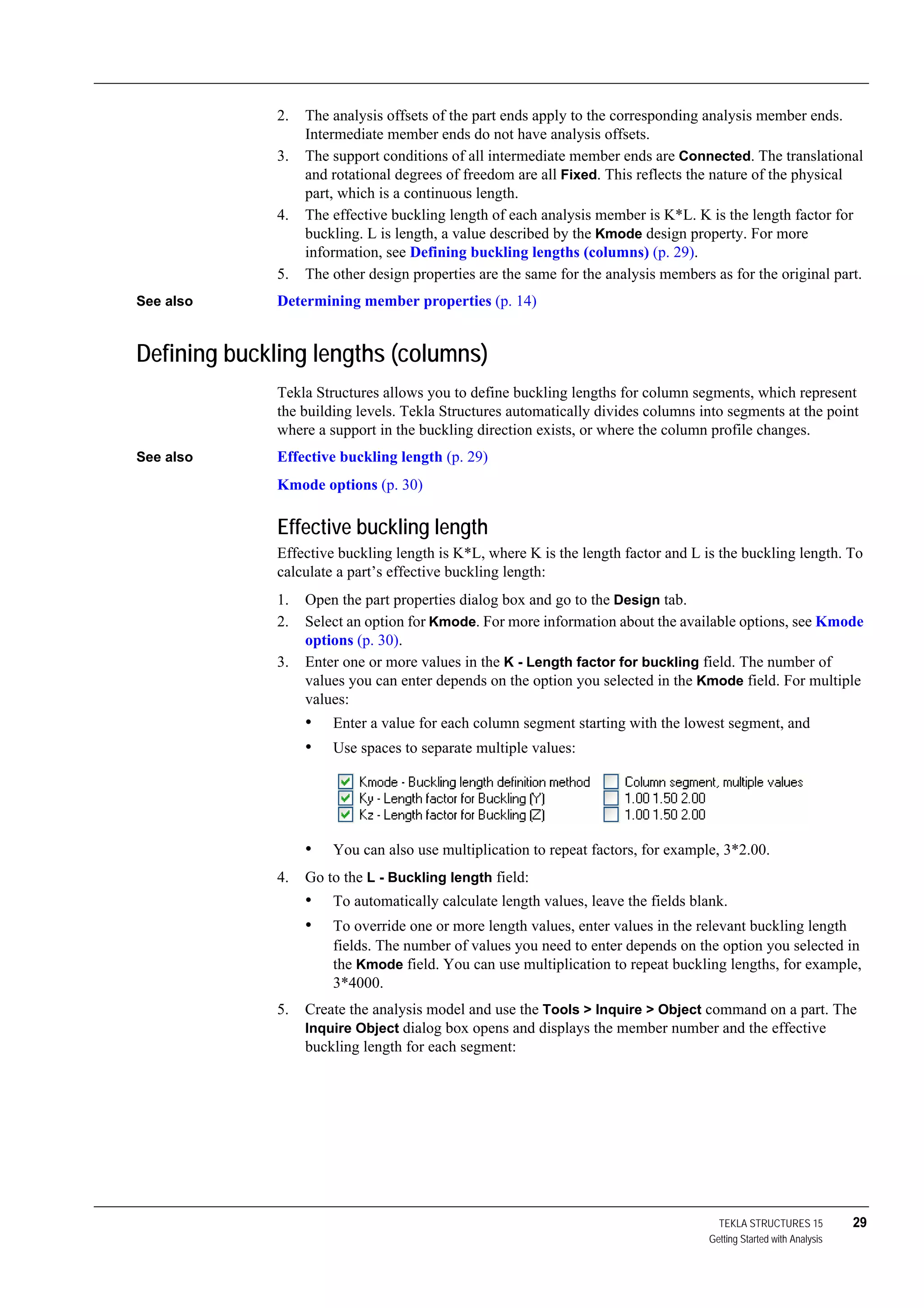 TEKLA STRUCTURES 15 29
Getting Started with Analysis
2. The analysis offsets of the part ends apply to the corresponding analysis member ends.
Intermediate member ends do not have analysis offsets.
3. The support conditions of all intermediate member ends are Connected. The translational
and rotational degrees of freedom are all Fixed. This reflects the nature of the physical
part, which is a continuous length.
4. The effective buckling length of each analysis member is K*L. K is the length factor for
buckling. L is length, a value described by the Kmode design property. For more
information, see Defining buckling lengths (columns) (p. 29).
5. The other design properties are the same for the analysis members as for the original part.
See also Determining member properties (p. 14)
Defining buckling lengths (columns)
Tekla Structures allows you to define buckling lengths for column segments, which represent
the building levels. Tekla Structures automatically divides columns into segments at the point
where a support in the buckling direction exists, or where the column profile changes.
See also Effective buckling length (p. 29)
Kmode options (p. 30)
Effective buckling length
Effective buckling length is K*L, where K is the length factor and L is the buckling length. To
calculate a part’s effective buckling length:
1. Open the part properties dialog box and go to the Design tab.
2. Select an option for Kmode. For more information about the available options, see Kmode
options (p. 30).
3. Enter one or more values in the K - Length factor for buckling field. The number of
values you can enter depends on the option you selected in the Kmode field. For multiple
values:
• Enter a value for each column segment starting with the lowest segment, and
• Use spaces to separate multiple values:
• You can also use multiplication to repeat factors, for example, 3*2.00.
4. Go to the L - Buckling length field:
• To automatically calculate length values, leave the fields blank.
• To override one or more length values, enter values in the relevant buckling length
fields. The number of values you need to enter depends on the option you selected in
the Kmode field. You can use multiplication to repeat buckling lengths, for example,
3*4000.
5. Create the analysis model and use the Tools > Inquire > Object command on a part. The
Inquire Object dialog box opens and displays the member number and the effective
buckling length for each segment:
 