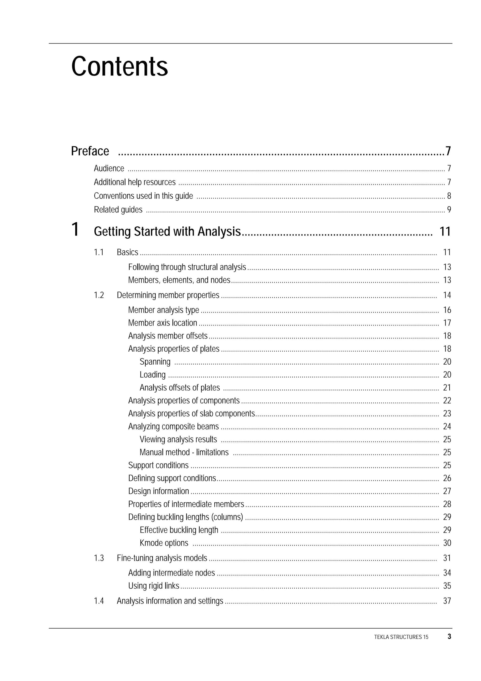 TEKLA STRUCTURES 15 3
Contents
Preface ...............................................................................................................7
Audience ............................................................................................................................................................. 7
Additional help resources .................................................................................................................................... 7
Conventions used in this guide ........................................................................................................................... 8
Related guides .................................................................................................................................................... 9
1 Getting Started with Analysis................................................................. 11
1.1 Basics ................................................................................................................................................... 11
Following through structural analysis............................................................................................... 13
Members, elements, and nodes....................................................................................................... 13
1.2 Determining member properties ........................................................................................................... 14
Member analysis type ...................................................................................................................... 16
Member axis location ....................................................................................................................... 17
Analysis member offsets.................................................................................................................. 18
Analysis properties of plates ............................................................................................................ 18
Spanning ................................................................................................................................... 20
Loading ...................................................................................................................................... 20
Analysis offsets of plates ........................................................................................................... 21
Analysis properties of components.................................................................................................. 22
Analysis properties of slab components........................................................................................... 23
Analyzing composite beams ............................................................................................................ 24
Viewing analysis results ............................................................................................................ 25
Manual method - limitations ...................................................................................................... 25
Support conditions ........................................................................................................................... 25
Defining support conditions.............................................................................................................. 26
Design information ........................................................................................................................... 27
Properties of intermediate members................................................................................................ 28
Defining buckling lengths (columns) ................................................................................................ 29
Effective buckling length ............................................................................................................ 29
Kmode options .......................................................................................................................... 30
1.3 Fine-tuning analysis models ................................................................................................................. 31
Adding intermediate nodes .............................................................................................................. 34
Using rigid links................................................................................................................................ 35
1.4 Analysis information and settings ......................................................................................................... 37
 