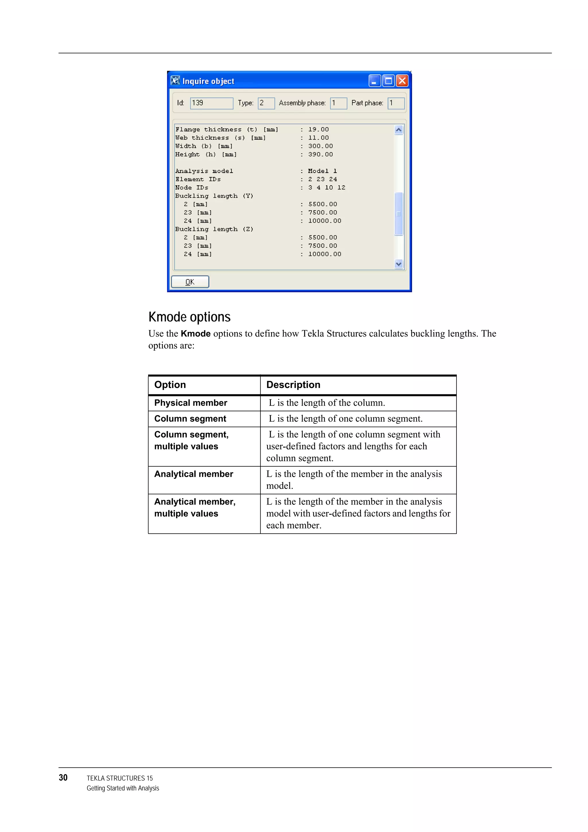 30 TEKLA STRUCTURES 15
Getting Started with Analysis
Kmode options
Use the Kmode options to define how Tekla Structures calculates buckling lengths. The
options are:
Option Description
Physical member L is the length of the column.
Column segment L is the length of one column segment.
Column segment,
multiple values
L is the length of one column segment with
user-defined factors and lengths for each
column segment.
Analytical member L is the length of the member in the analysis
model.
Analytical member,
multiple values
L is the length of the member in the analysis
model with user-defined factors and lengths for
each member.
 