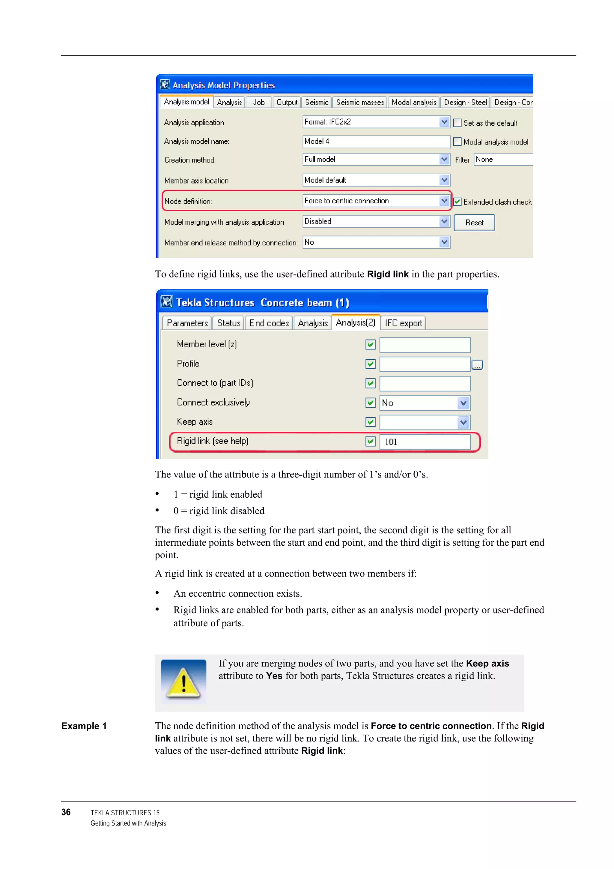36 TEKLA STRUCTURES 15
Getting Started with Analysis
To define rigid links, use the user-defined attribute Rigid link in the part properties.
The value of the attribute is a three-digit number of 1’s and/or 0’s.
• 1 = rigid link enabled
• 0 = rigid link disabled
The first digit is the setting for the part start point, the second digit is the setting for all
intermediate points between the start and end point, and the third digit is setting for the part end
point.
A rigid link is created at a connection between two members if:
• An eccentric connection exists.
• Rigid links are enabled for both parts, either as an analysis model property or user-defined
attribute of parts.
Example 1 The node definition method of the analysis model is Force to centric connection. If the Rigid
link attribute is not set, there will be no rigid link. To create the rigid link, use the following
values of the user-defined attribute Rigid link:
If you are merging nodes of two parts, and you have set the Keep axis
attribute to Yes for both parts, Tekla Structures creates a rigid link.
 