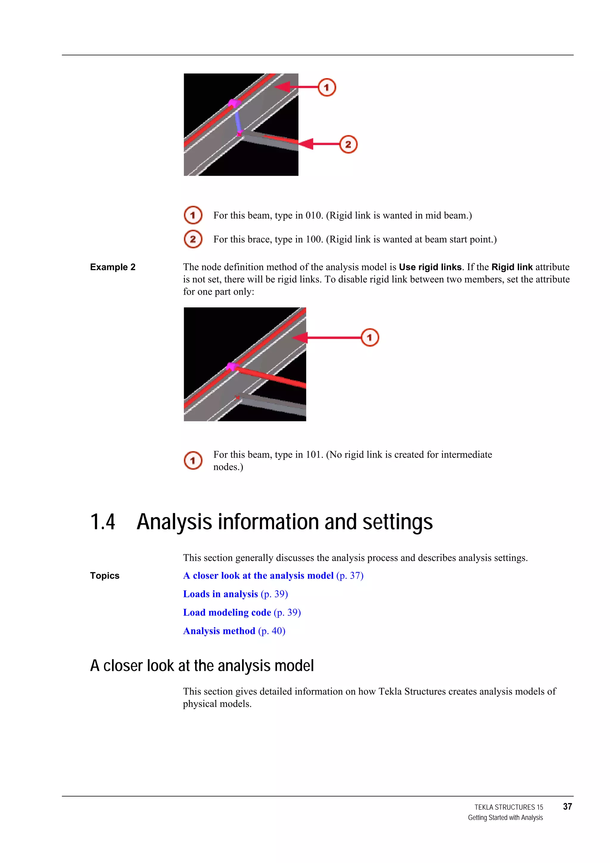 TEKLA STRUCTURES 15 37
Getting Started with Analysis
Example 2 The node definition method of the analysis model is Use rigid links. If the Rigid link attribute
is not set, there will be rigid links. To disable rigid link between two members, set the attribute
for one part only:
1.4 Analysis information and settings
This section generally discusses the analysis process and describes analysis settings.
Topics A closer look at the analysis model (p. 37)
Loads in analysis (p. 39)
Load modeling code (p. 39)
Analysis method (p. 40)
A closer look at the analysis model
This section gives detailed information on how Tekla Structures creates analysis models of
physical models.
For this beam, type in 010. (Rigid link is wanted in mid beam.)
For this brace, type in 100. (Rigid link is wanted at beam start point.)
For this beam, type in 101. (No rigid link is created for intermediate
nodes.)
 