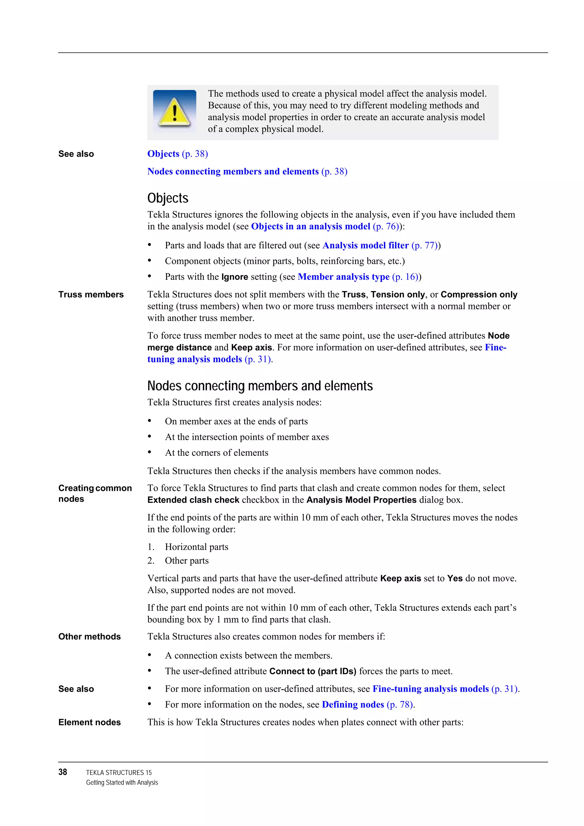 38 TEKLA STRUCTURES 15
Getting Started with Analysis
See also Objects (p. 38)
Nodes connecting members and elements (p. 38)
Objects
Tekla Structures ignores the following objects in the analysis, even if you have included them
in the analysis model (see Objects in an analysis model (p. 76)):
• Parts and loads that are filtered out (see Analysis model filter (p. 77))
• Component objects (minor parts, bolts, reinforcing bars, etc.)
• Parts with the Ignore setting (see Member analysis type (p. 16))
Truss members Tekla Structures does not split members with the Truss, Tension only, or Compression only
setting (truss members) when two or more truss members intersect with a normal member or
with another truss member.
To force truss member nodes to meet at the same point, use the user-defined attributes Node
merge distance and Keep axis. For more information on user-defined attributes, see Fine-
tuning analysis models (p. 31).
Nodes connecting members and elements
Tekla Structures first creates analysis nodes:
• On member axes at the ends of parts
• At the intersection points of member axes
• At the corners of elements
Tekla Structures then checks if the analysis members have common nodes.
Creatingcommon
nodes
To force Tekla Structures to find parts that clash and create common nodes for them, select
Extended clash check checkbox in the Analysis Model Properties dialog box.
If the end points of the parts are within 10 mm of each other, Tekla Structures moves the nodes
in the following order:
1. Horizontal parts
2. Other parts
Vertical parts and parts that have the user-defined attribute Keep axis set to Yes do not move.
Also, supported nodes are not moved.
If the part end points are not within 10 mm of each other, Tekla Structures extends each part’s
bounding box by 1 mm to find parts that clash.
Other methods Tekla Structures also creates common nodes for members if:
• A connection exists between the members.
• The user-defined attribute Connect to (part IDs) forces the parts to meet.
See also • For more information on user-defined attributes, see Fine-tuning analysis models (p. 31).
• For more information on the nodes, see Defining nodes (p. 78).
Element nodes This is how Tekla Structures creates nodes when plates connect with other parts:
The methods used to create a physical model affect the analysis model.
Because of this, you may need to try different modeling methods and
analysis model properties in order to create an accurate analysis model
of a complex physical model.
 