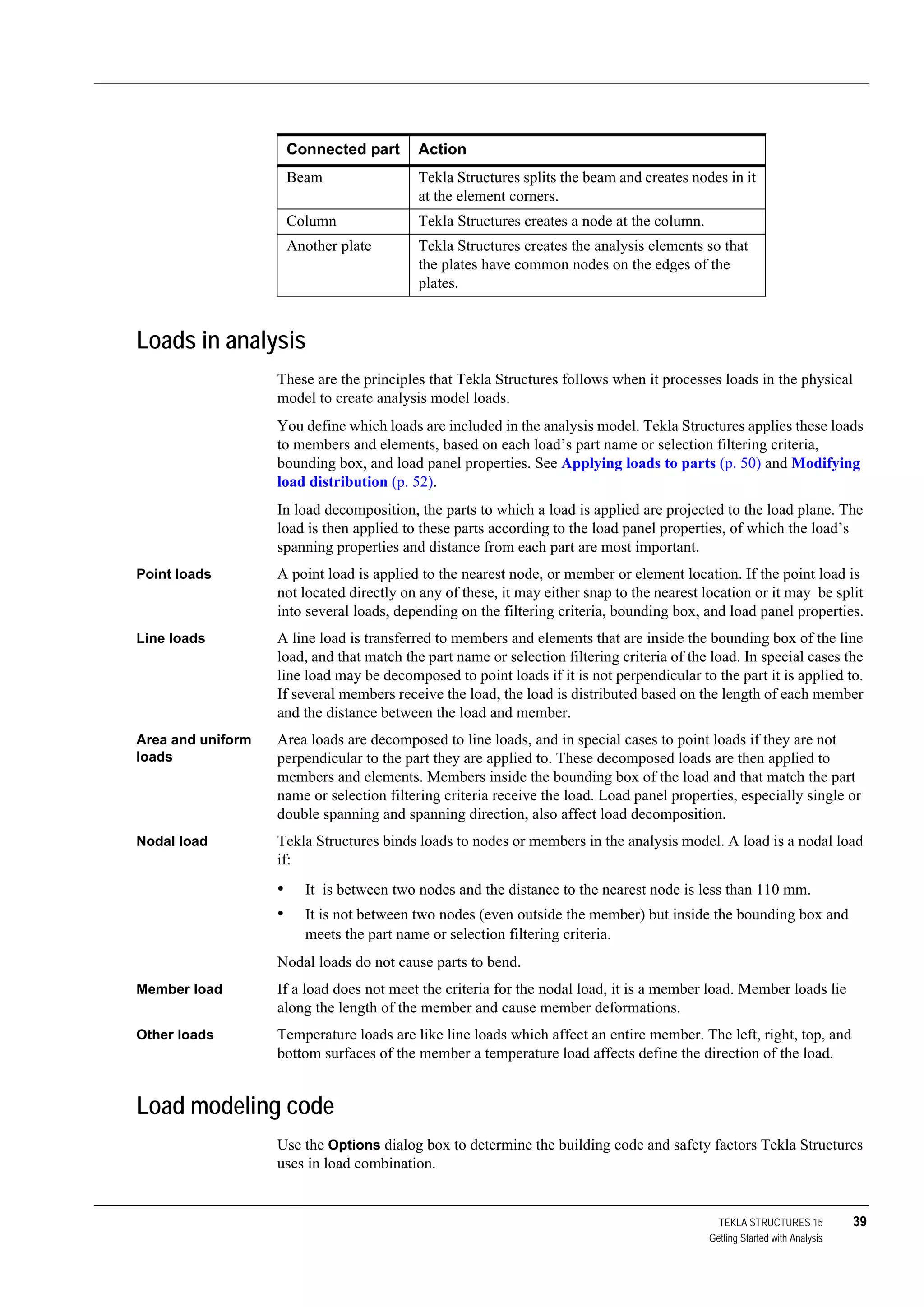 TEKLA STRUCTURES 15 39
Getting Started with Analysis
Loads in analysis
These are the principles that Tekla Structures follows when it processes loads in the physical
model to create analysis model loads.
You define which loads are included in the analysis model. Tekla Structures applies these loads
to members and elements, based on each load’s part name or selection filtering criteria,
bounding box, and load panel properties. See Applying loads to parts (p. 50) and Modifying
load distribution (p. 52).
In load decomposition, the parts to which a load is applied are projected to the load plane. The
load is then applied to these parts according to the load panel properties, of which the load’s
spanning properties and distance from each part are most important.
Point loads A point load is applied to the nearest node, or member or element location. If the point load is
not located directly on any of these, it may either snap to the nearest location or it may be split
into several loads, depending on the filtering criteria, bounding box, and load panel properties.
Line loads A line load is transferred to members and elements that are inside the bounding box of the line
load, and that match the part name or selection filtering criteria of the load. In special cases the
line load may be decomposed to point loads if it is not perpendicular to the part it is applied to.
If several members receive the load, the load is distributed based on the length of each member
and the distance between the load and member.
Area and uniform
loads
Area loads are decomposed to line loads, and in special cases to point loads if they are not
perpendicular to the part they are applied to. These decomposed loads are then applied to
members and elements. Members inside the bounding box of the load and that match the part
name or selection filtering criteria receive the load. Load panel properties, especially single or
double spanning and spanning direction, also affect load decomposition.
Nodal load Tekla Structures binds loads to nodes or members in the analysis model. A load is a nodal load
if:
• It is between two nodes and the distance to the nearest node is less than 110 mm.
• It is not between two nodes (even outside the member) but inside the bounding box and
meets the part name or selection filtering criteria.
Nodal loads do not cause parts to bend.
Member load If a load does not meet the criteria for the nodal load, it is a member load. Member loads lie
along the length of the member and cause member deformations.
Other loads Temperature loads are like line loads which affect an entire member. The left, right, top, and
bottom surfaces of the member a temperature load affects define the direction of the load.
Load modeling code
Use the Options dialog box to determine the building code and safety factors Tekla Structures
uses in load combination.
Connected part Action
Beam Tekla Structures splits the beam and creates nodes in it
at the element corners.
Column Tekla Structures creates a node at the column.
Another plate Tekla Structures creates the analysis elements so that
the plates have common nodes on the edges of the
plates.
 
