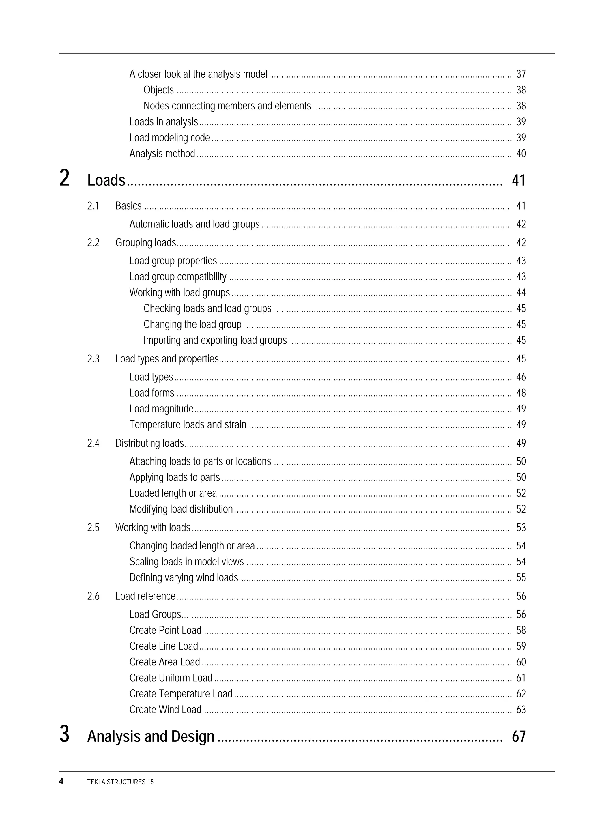 4 TEKLA STRUCTURES 15
A closer look at the analysis model.................................................................................................. 37
Objects ....................................................................................................................................... 38
Nodes connecting members and elements ............................................................................... 38
Loads in analysis.............................................................................................................................. 39
Load modeling code......................................................................................................................... 39
Analysis method............................................................................................................................... 40
2 Loads........................................................................................................ 41
2.1 Basics.................................................................................................................................................... 41
Automatic loads and load groups..................................................................................................... 42
2.2 Grouping loads...................................................................................................................................... 42
Load group properties ...................................................................................................................... 43
Load group compatibility .................................................................................................................. 43
Working with load groups................................................................................................................. 44
Checking loads and load groups ............................................................................................... 45
Changing the load group ........................................................................................................... 45
Importing and exporting load groups ......................................................................................... 45
2.3 Load types and properties..................................................................................................................... 45
Load types........................................................................................................................................ 46
Load forms ....................................................................................................................................... 48
Load magnitude................................................................................................................................ 49
Temperature loads and strain .......................................................................................................... 49
2.4 Distributing loads................................................................................................................................... 49
Attaching loads to parts or locations ................................................................................................ 50
Applying loads to parts..................................................................................................................... 50
Loaded length or area ...................................................................................................................... 52
Modifying load distribution................................................................................................................ 52
2.5 Working with loads................................................................................................................................ 53
Changing loaded length or area....................................................................................................... 54
Scaling loads in model views ........................................................................................................... 54
Defining varying wind loads.............................................................................................................. 55
2.6 Load reference...................................................................................................................................... 56
Load Groups... ................................................................................................................................. 56
Create Point Load ............................................................................................................................ 58
Create Line Load.............................................................................................................................. 59
Create Area Load............................................................................................................................. 60
Create Uniform Load........................................................................................................................ 61
Create Temperature Load................................................................................................................ 62
Create Wind Load ............................................................................................................................ 63
3 Analysis and Design ............................................................................... 67
 