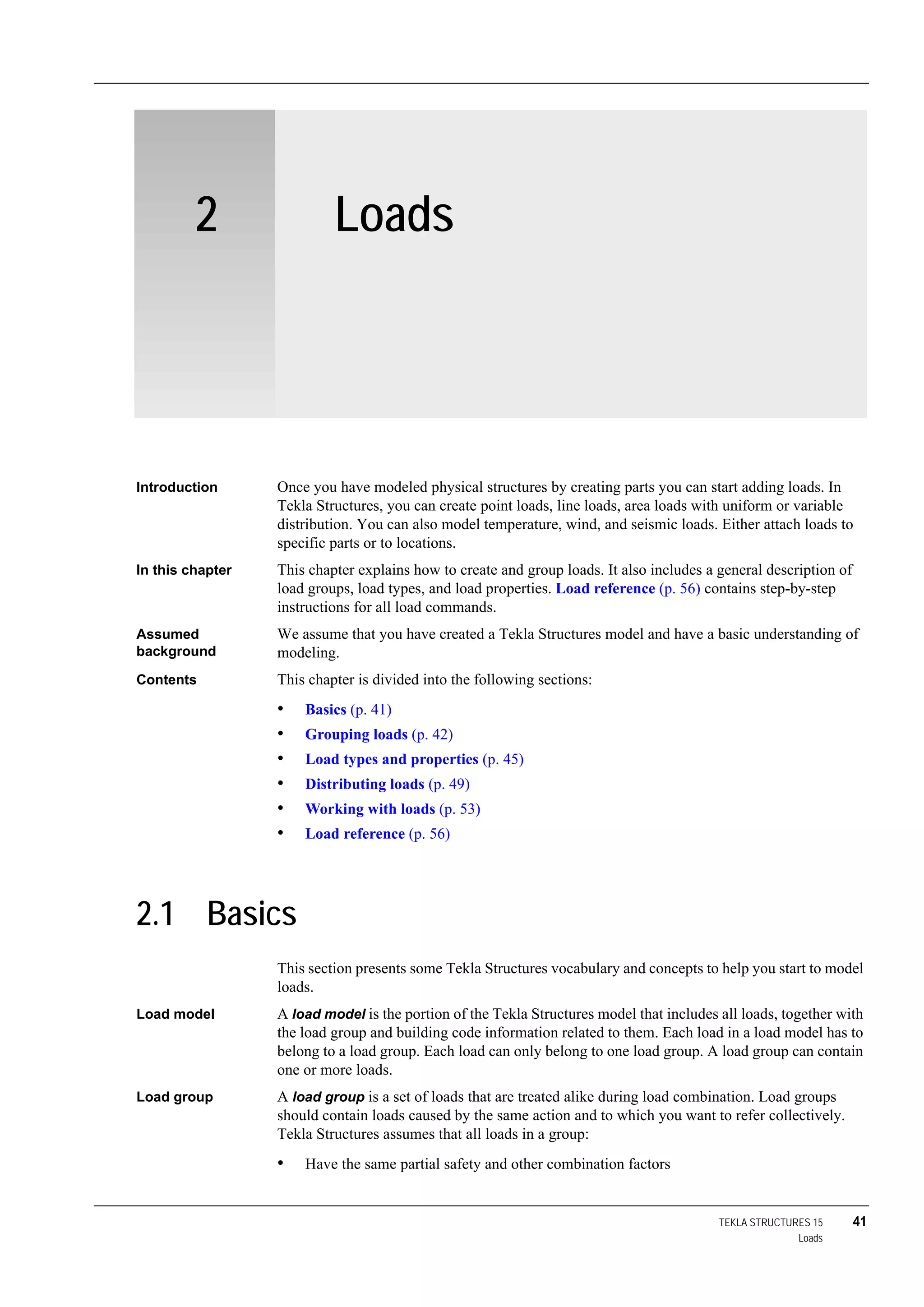 TEKLA STRUCTURES 15 41
Loads
2 Loads
Introduction Once you have modeled physical structures by creating parts you can start adding loads. In
Tekla Structures, you can create point loads, line loads, area loads with uniform or variable
distribution. You can also model temperature, wind, and seismic loads. Either attach loads to
specific parts or to locations.
In this chapter This chapter explains how to create and group loads. It also includes a general description of
load groups, load types, and load properties. Load reference (p. 56) contains step-by-step
instructions for all load commands.
Assumed
background
We assume that you have created a Tekla Structures model and have a basic understanding of
modeling.
Contents This chapter is divided into the following sections:
• Basics (p. 41)
• Grouping loads (p. 42)
• Load types and properties (p. 45)
• Distributing loads (p. 49)
• Working with loads (p. 53)
• Load reference (p. 56)
2.1 Basics
This section presents some Tekla Structures vocabulary and concepts to help you start to model
loads.
Load model A load model is the portion of the Tekla Structures model that includes all loads, together with
the load group and building code information related to them. Each load in a load model has to
belong to a load group. Each load can only belong to one load group. A load group can contain
one or more loads.
Load group A load group is a set of loads that are treated alike during load combination. Load groups
should contain loads caused by the same action and to which you want to refer collectively.
Tekla Structures assumes that all loads in a group:
• Have the same partial safety and other combination factors
 