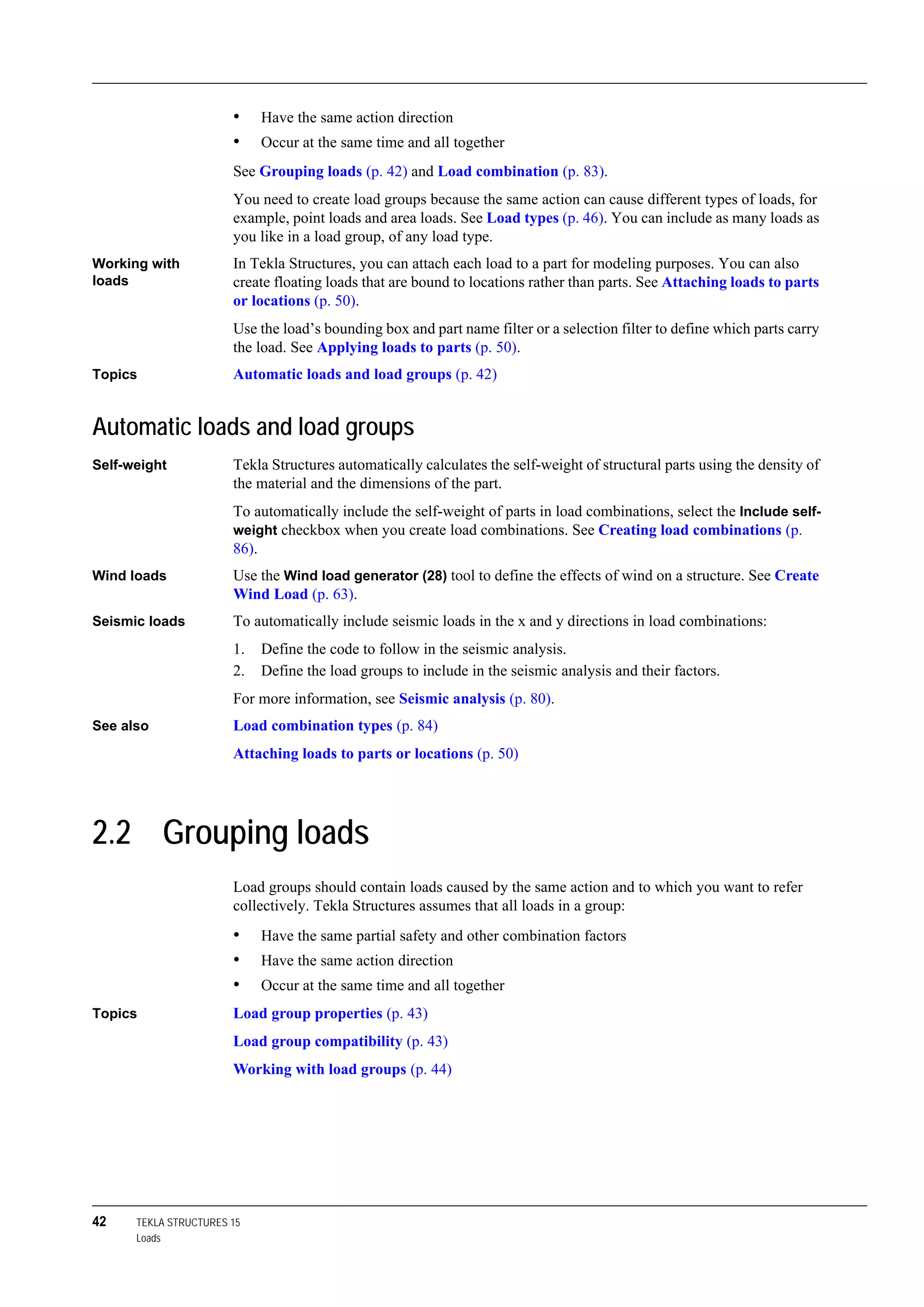 42 TEKLA STRUCTURES 15
Loads
• Have the same action direction
• Occur at the same time and all together
See Grouping loads (p. 42) and Load combination (p. 83).
You need to create load groups because the same action can cause different types of loads, for
example, point loads and area loads. See Load types (p. 46). You can include as many loads as
you like in a load group, of any load type.
Working with
loads
In Tekla Structures, you can attach each load to a part for modeling purposes. You can also
create floating loads that are bound to locations rather than parts. See Attaching loads to parts
or locations (p. 50).
Use the load’s bounding box and part name filter or a selection filter to define which parts carry
the load. See Applying loads to parts (p. 50).
Topics Automatic loads and load groups (p. 42)
Automatic loads and load groups
Self-weight Tekla Structures automatically calculates the self-weight of structural parts using the density of
the material and the dimensions of the part.
To automatically include the self-weight of parts in load combinations, select the Include self-
weight checkbox when you create load combinations. See Creating load combinations (p.
86).
Wind loads Use the Wind load generator (28) tool to define the effects of wind on a structure. See Create
Wind Load (p. 63).
Seismic loads To automatically include seismic loads in the x and y directions in load combinations:
1. Define the code to follow in the seismic analysis.
2. Define the load groups to include in the seismic analysis and their factors.
For more information, see Seismic analysis (p. 80).
See also Load combination types (p. 84)
Attaching loads to parts or locations (p. 50)
2.2 Grouping loads
Load groups should contain loads caused by the same action and to which you want to refer
collectively. Tekla Structures assumes that all loads in a group:
• Have the same partial safety and other combination factors
• Have the same action direction
• Occur at the same time and all together
Topics Load group properties (p. 43)
Load group compatibility (p. 43)
Working with load groups (p. 44)
 