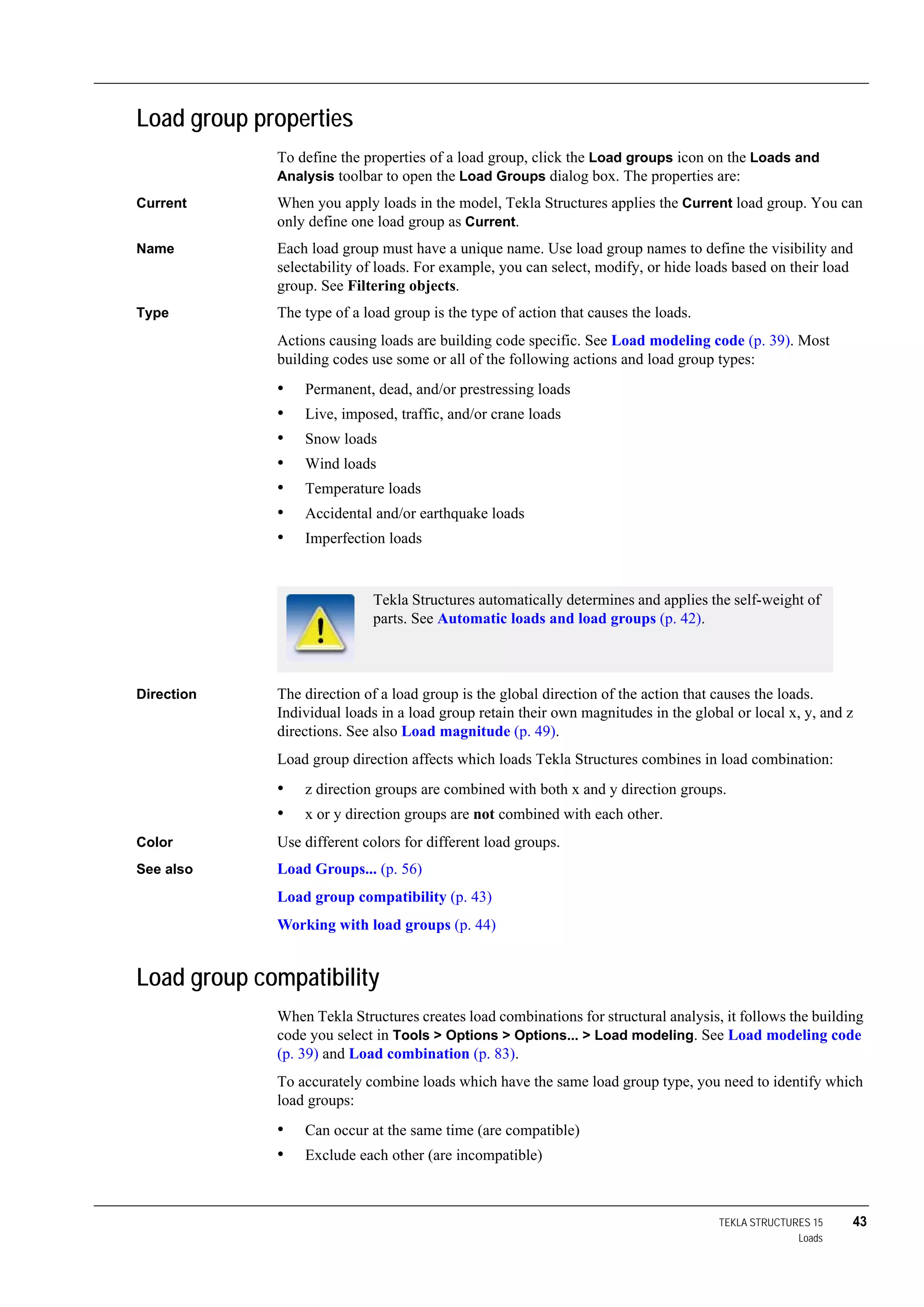 TEKLA STRUCTURES 15 43
Loads
Load group properties
To define the properties of a load group, click the Load groups icon on the Loads and
Analysis toolbar to open the Load Groups dialog box. The properties are:
Current When you apply loads in the model, Tekla Structures applies the Current load group. You can
only define one load group as Current.
Name Each load group must have a unique name. Use load group names to define the visibility and
selectability of loads. For example, you can select, modify, or hide loads based on their load
group. See Filtering objects.
Type The type of a load group is the type of action that causes the loads.
Actions causing loads are building code specific. See Load modeling code (p. 39). Most
building codes use some or all of the following actions and load group types:
• Permanent, dead, and/or prestressing loads
• Live, imposed, traffic, and/or crane loads
• Snow loads
• Wind loads
• Temperature loads
• Accidental and/or earthquake loads
• Imperfection loads
Direction The direction of a load group is the global direction of the action that causes the loads.
Individual loads in a load group retain their own magnitudes in the global or local x, y, and z
directions. See also Load magnitude (p. 49).
Load group direction affects which loads Tekla Structures combines in load combination:
• z direction groups are combined with both x and y direction groups.
• x or y direction groups are not combined with each other.
Color Use different colors for different load groups.
See also Load Groups... (p. 56)
Load group compatibility (p. 43)
Working with load groups (p. 44)
Load group compatibility
When Tekla Structures creates load combinations for structural analysis, it follows the building
code you select in Tools > Options > Options... > Load modeling. See Load modeling code
(p. 39) and Load combination (p. 83).
To accurately combine loads which have the same load group type, you need to identify which
load groups:
• Can occur at the same time (are compatible)
• Exclude each other (are incompatible)
Tekla Structures automatically determines and applies the self-weight of
parts. See Automatic loads and load groups (p. 42).
 