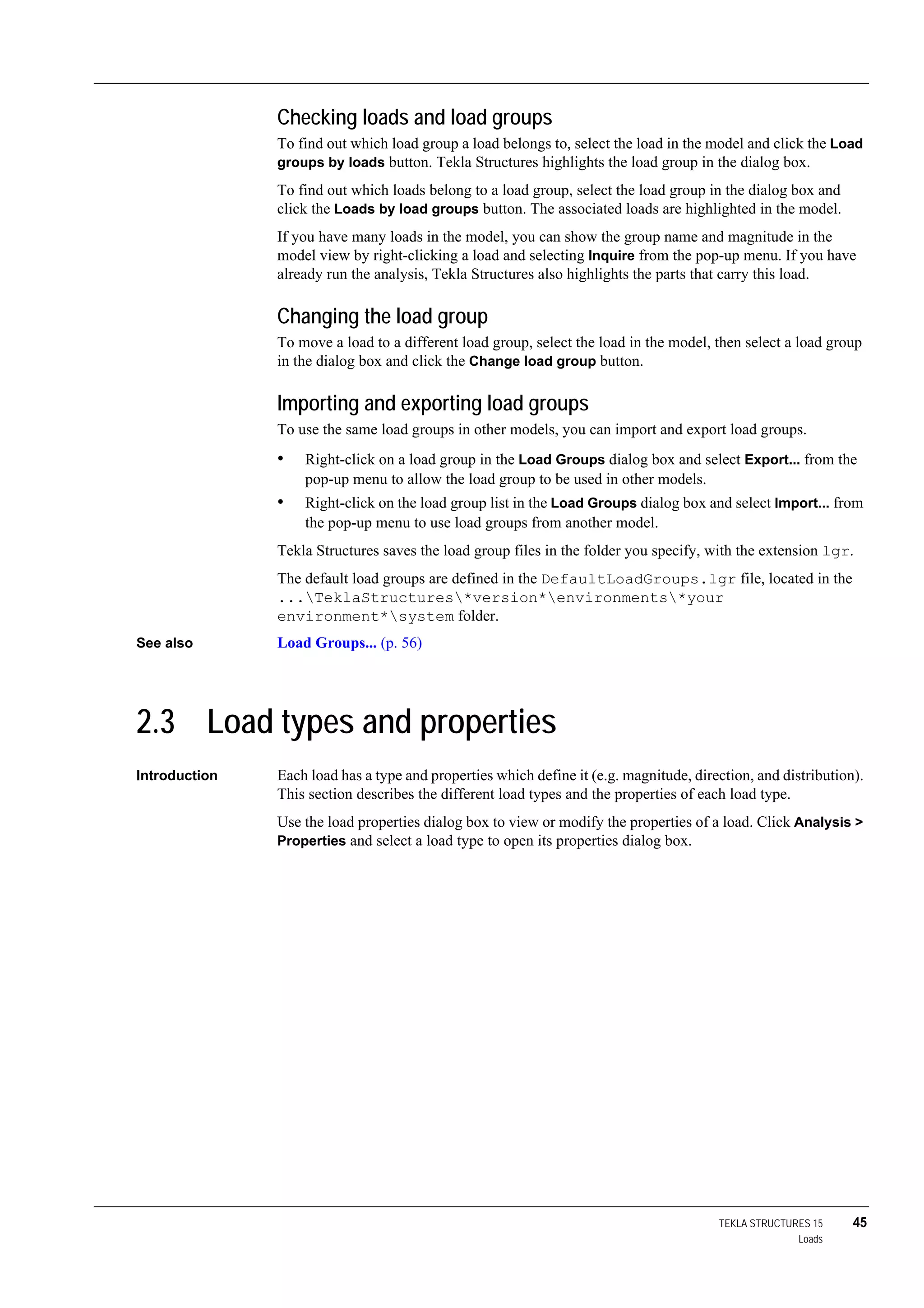 TEKLA STRUCTURES 15 45
Loads
Checking loads and load groups
To find out which load group a load belongs to, select the load in the model and click the Load
groups by loads button. Tekla Structures highlights the load group in the dialog box.
To find out which loads belong to a load group, select the load group in the dialog box and
click the Loads by load groups button. The associated loads are highlighted in the model.
If you have many loads in the model, you can show the group name and magnitude in the
model view by right-clicking a load and selecting Inquire from the pop-up menu. If you have
already run the analysis, Tekla Structures also highlights the parts that carry this load.
Changing the load group
To move a load to a different load group, select the load in the model, then select a load group
in the dialog box and click the Change load group button.
Importing and exporting load groups
To use the same load groups in other models, you can import and export load groups.
• Right-click on a load group in the Load Groups dialog box and select Export... from the
pop-up menu to allow the load group to be used in other models.
• Right-click on the load group list in the Load Groups dialog box and select Import... from
the pop-up menu to use load groups from another model.
Tekla Structures saves the load group files in the folder you specify, with the extension lgr.
The default load groups are defined in the DefaultLoadGroups.lgr file, located in the
...TeklaStructures*version*environments*your
environment*system folder.
See also Load Groups... (p. 56)
2.3 Load types and properties
Introduction Each load has a type and properties which define it (e.g. magnitude, direction, and distribution).
This section describes the different load types and the properties of each load type.
Use the load properties dialog box to view or modify the properties of a load. Click Analysis >
Properties and select a load type to open its properties dialog box.
 