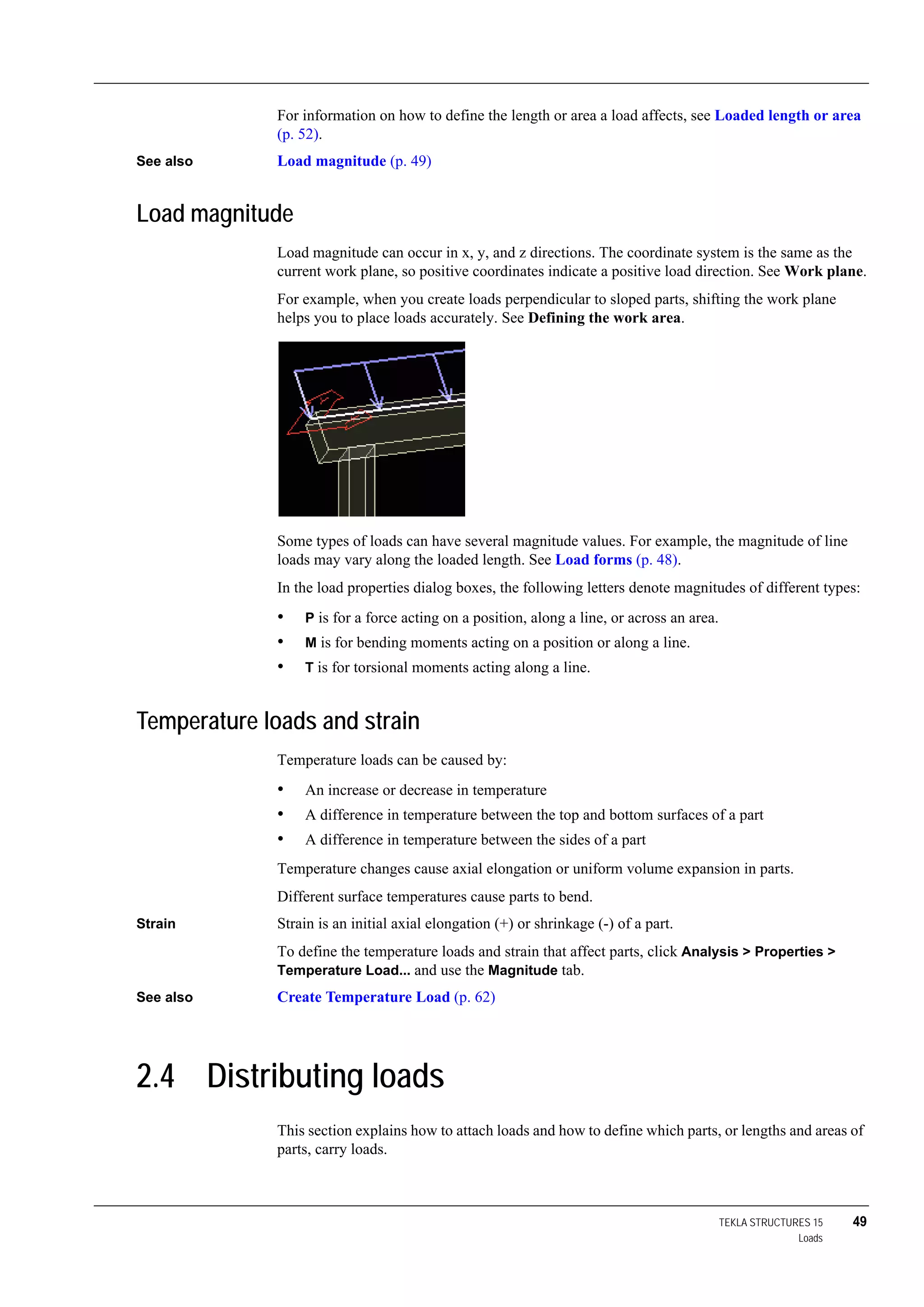 TEKLA STRUCTURES 15 49
Loads
For information on how to define the length or area a load affects, see Loaded length or area
(p. 52).
See also Load magnitude (p. 49)
Load magnitude
Load magnitude can occur in x, y, and z directions. The coordinate system is the same as the
current work plane, so positive coordinates indicate a positive load direction. See Work plane.
For example, when you create loads perpendicular to sloped parts, shifting the work plane
helps you to place loads accurately. See Defining the work area.
Some types of loads can have several magnitude values. For example, the magnitude of line
loads may vary along the loaded length. See Load forms (p. 48).
In the load properties dialog boxes, the following letters denote magnitudes of different types:
• P is for a force acting on a position, along a line, or across an area.
• M is for bending moments acting on a position or along a line.
• T is for torsional moments acting along a line.
Temperature loads and strain
Temperature loads can be caused by:
• An increase or decrease in temperature
• A difference in temperature between the top and bottom surfaces of a part
• A difference in temperature between the sides of a part
Temperature changes cause axial elongation or uniform volume expansion in parts.
Different surface temperatures cause parts to bend.
Strain Strain is an initial axial elongation (+) or shrinkage (-) of a part.
To define the temperature loads and strain that affect parts, click Analysis > Properties >
Temperature Load... and use the Magnitude tab.
See also Create Temperature Load (p. 62)
2.4 Distributing loads
This section explains how to attach loads and how to define which parts, or lengths and areas of
parts, carry loads.
 