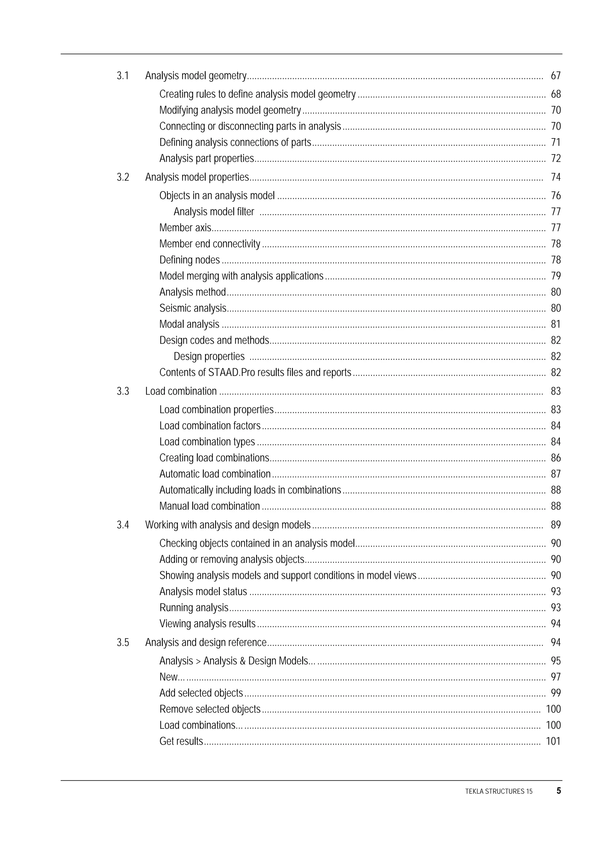 TEKLA STRUCTURES 15 5
3.1 Analysis model geometry...................................................................................................................... 67
Creating rules to define analysis model geometry ........................................................................... 68
Modifying analysis model geometry................................................................................................. 70
Connecting or disconnecting parts in analysis................................................................................. 70
Defining analysis connections of parts............................................................................................. 71
Analysis part properties.................................................................................................................... 72
3.2 Analysis model properties..................................................................................................................... 74
Objects in an analysis model ........................................................................................................... 76
Analysis model filter .................................................................................................................. 77
Member axis..................................................................................................................................... 77
Member end connectivity................................................................................................................. 78
Defining nodes................................................................................................................................. 78
Model merging with analysis applications........................................................................................ 79
Analysis method............................................................................................................................... 80
Seismic analysis............................................................................................................................... 80
Modal analysis ................................................................................................................................. 81
Design codes and methods.............................................................................................................. 82
Design properties ...................................................................................................................... 82
Contents of STAAD.Pro results files and reports............................................................................. 82
3.3 Load combination ................................................................................................................................. 83
Load combination properties............................................................................................................ 83
Load combination factors................................................................................................................. 84
Load combination types ................................................................................................................... 84
Creating load combinations.............................................................................................................. 86
Automatic load combination............................................................................................................. 87
Automatically including loads in combinations................................................................................. 88
Manual load combination ................................................................................................................. 88
3.4 Working with analysis and design models............................................................................................ 89
Checking objects contained in an analysis model............................................................................ 90
Adding or removing analysis objects................................................................................................ 90
Showing analysis models and support conditions in model views................................................... 90
Analysis model status ...................................................................................................................... 93
Running analysis.............................................................................................................................. 93
Viewing analysis results................................................................................................................... 94
3.5 Analysis and design reference.............................................................................................................. 94
Analysis > Analysis & Design Models.............................................................................................. 95
New.................................................................................................................................................. 97
Add selected objects........................................................................................................................ 99
Remove selected objects............................................................................................................... 100
Load combinations......................................................................................................................... 100
Get results...................................................................................................................................... 101
 