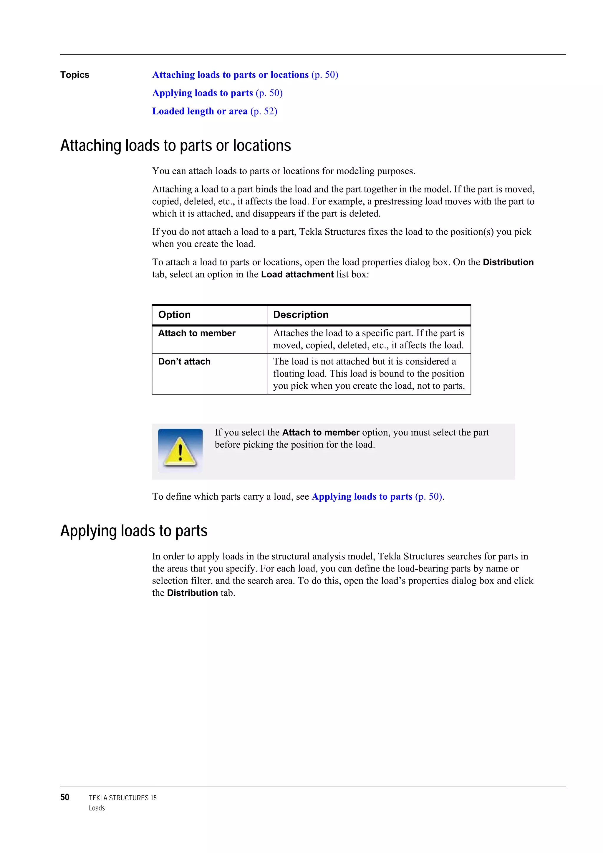 50 TEKLA STRUCTURES 15
Loads
Topics Attaching loads to parts or locations (p. 50)
Applying loads to parts (p. 50)
Loaded length or area (p. 52)
Attaching loads to parts or locations
You can attach loads to parts or locations for modeling purposes.
Attaching a load to a part binds the load and the part together in the model. If the part is moved,
copied, deleted, etc., it affects the load. For example, a prestressing load moves with the part to
which it is attached, and disappears if the part is deleted.
If you do not attach a load to a part, Tekla Structures fixes the load to the position(s) you pick
when you create the load.
To attach a load to parts or locations, open the load properties dialog box. On the Distribution
tab, select an option in the Load attachment list box:
To define which parts carry a load, see Applying loads to parts (p. 50).
Applying loads to parts
In order to apply loads in the structural analysis model, Tekla Structures searches for parts in
the areas that you specify. For each load, you can define the load-bearing parts by name or
selection filter, and the search area. To do this, open the load’s properties dialog box and click
the Distribution tab.
Option Description
Attach to member Attaches the load to a specific part. If the part is
moved, copied, deleted, etc., it affects the load.
Don’t attach The load is not attached but it is considered a
floating load. This load is bound to the position
you pick when you create the load, not to parts.
If you select the Attach to member option, you must select the part
before picking the position for the load.
 