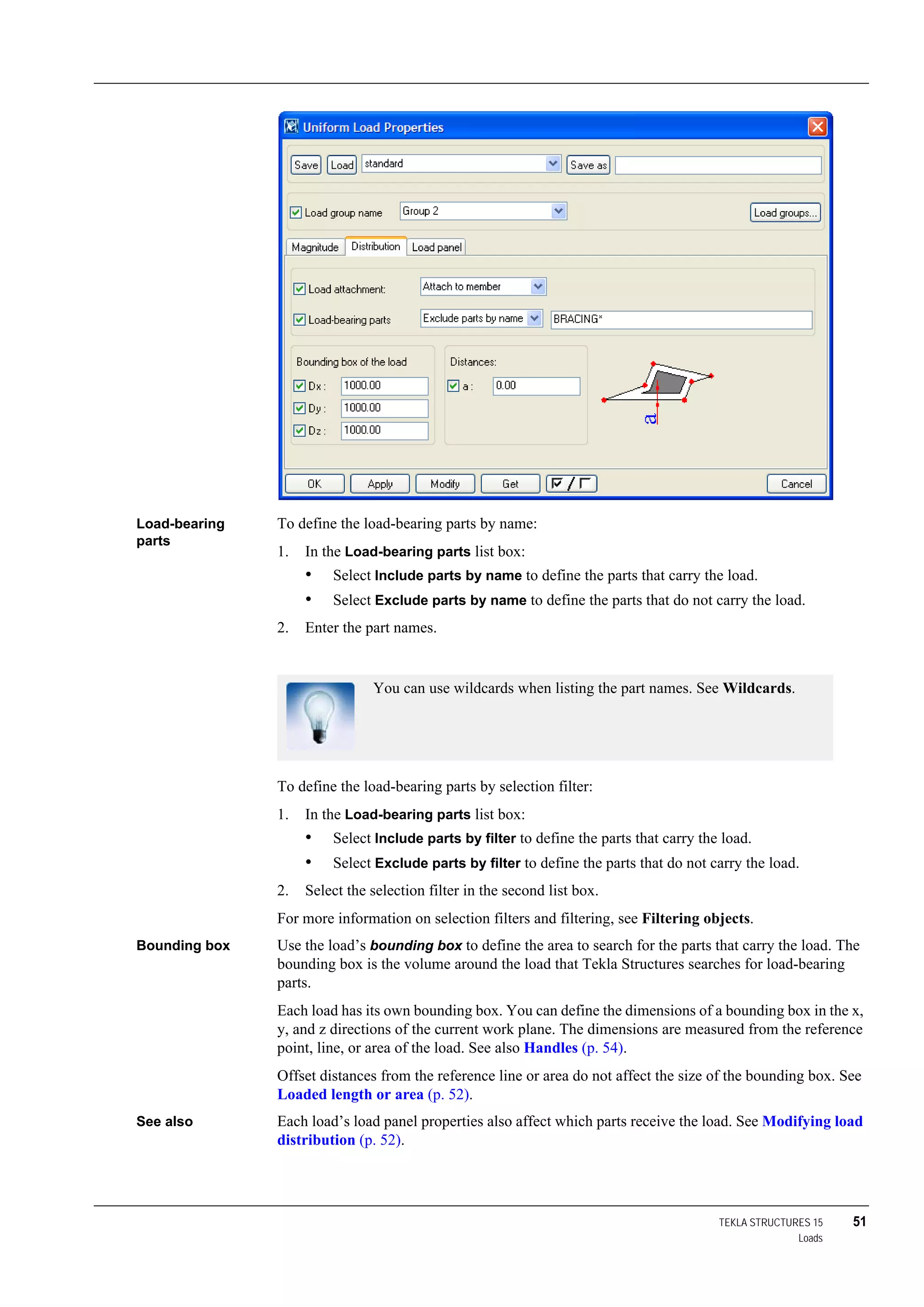 TEKLA STRUCTURES 15 51
Loads
Load-bearing
parts
To define the load-bearing parts by name:
1. In the Load-bearing parts list box:
• Select Include parts by name to define the parts that carry the load.
• Select Exclude parts by name to define the parts that do not carry the load.
2. Enter the part names.
To define the load-bearing parts by selection filter:
1. In the Load-bearing parts list box:
• Select Include parts by filter to define the parts that carry the load.
• Select Exclude parts by filter to define the parts that do not carry the load.
2. Select the selection filter in the second list box.
For more information on selection filters and filtering, see Filtering objects.
Bounding box Use the load’s bounding box to define the area to search for the parts that carry the load. The
bounding box is the volume around the load that Tekla Structures searches for load-bearing
parts.
Each load has its own bounding box. You can define the dimensions of a bounding box in the x,
y, and z directions of the current work plane. The dimensions are measured from the reference
point, line, or area of the load. See also Handles (p. 54).
Offset distances from the reference line or area do not affect the size of the bounding box. See
Loaded length or area (p. 52).
See also Each load’s load panel properties also affect which parts receive the load. See Modifying load
distribution (p. 52).
You can use wildcards when listing the part names. See Wildcards.
 