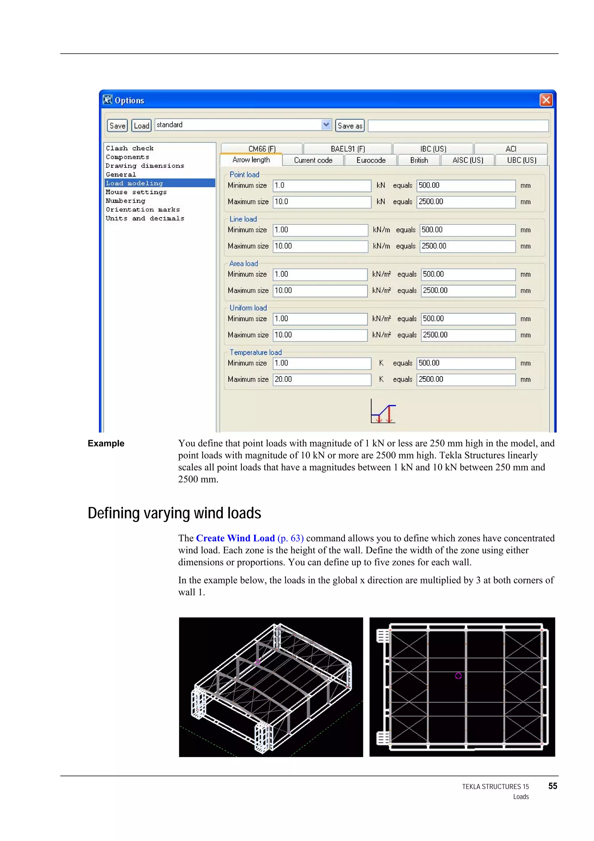 TEKLA STRUCTURES 15 55
Loads
Example You define that point loads with magnitude of 1 kN or less are 250 mm high in the model, and
point loads with magnitude of 10 kN or more are 2500 mm high. Tekla Structures linearly
scales all point loads that have a magnitudes between 1 kN and 10 kN between 250 mm and
2500 mm.
Defining varying wind loads
The Create Wind Load (p. 63) command allows you to define which zones have concentrated
wind load. Each zone is the height of the wall. Define the width of the zone using either
dimensions or proportions. You can define up to five zones for each wall.
In the example below, the loads in the global x direction are multiplied by 3 at both corners of
wall 1.
 
