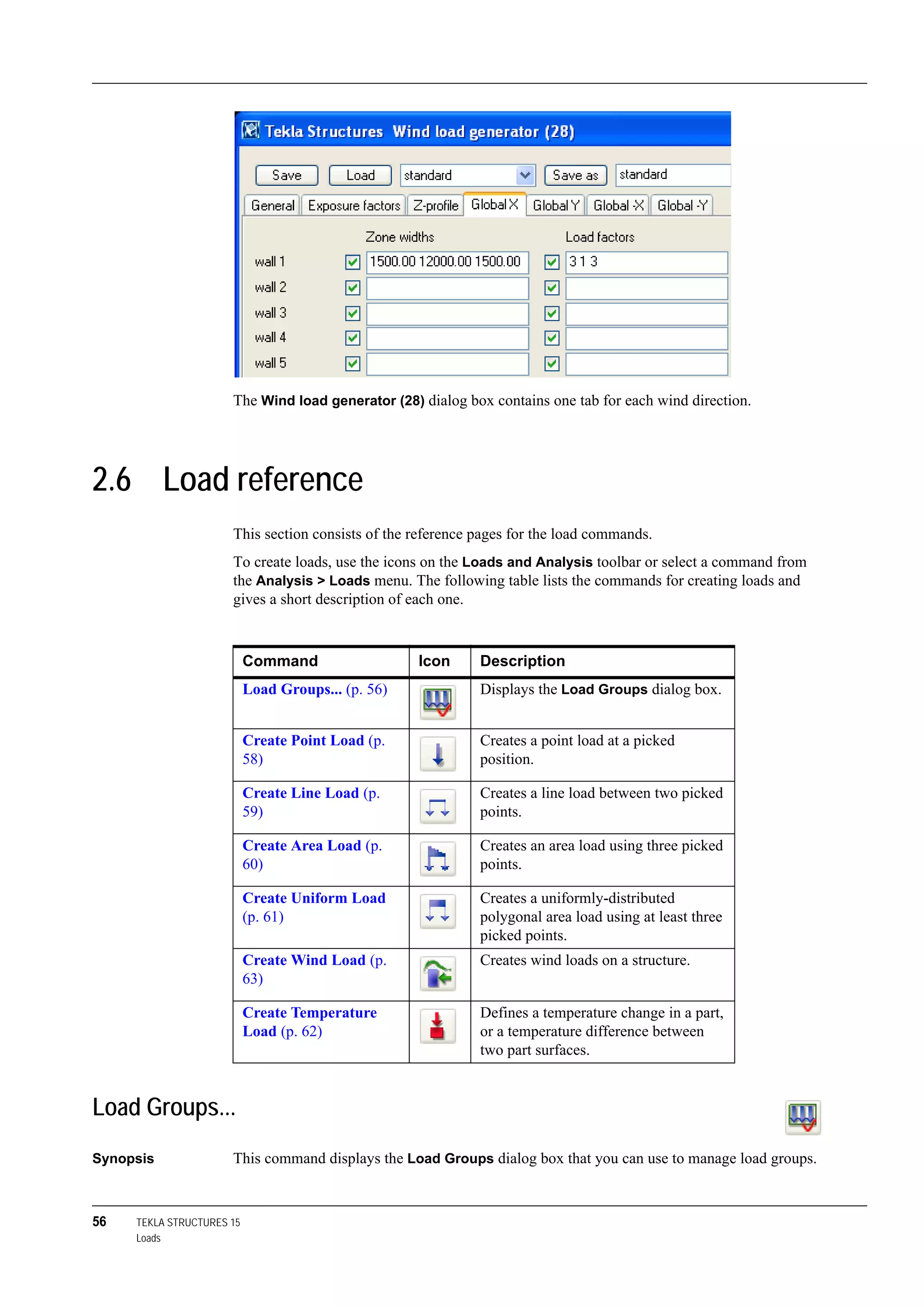 56 TEKLA STRUCTURES 15
Loads
The Wind load generator (28) dialog box contains one tab for each wind direction.
2.6 Load reference
This section consists of the reference pages for the load commands.
To create loads, use the icons on the Loads and Analysis toolbar or select a command from
the Analysis > Loads menu. The following table lists the commands for creating loads and
gives a short description of each one.
Load Groups...
Synopsis This command displays the Load Groups dialog box that you can use to manage load groups.
Command Icon Description
Load Groups... (p. 56) Displays the Load Groups dialog box.
Create Point Load (p.
58)
Creates a point load at a picked
position.
Create Line Load (p.
59)
Creates a line load between two picked
points.
Create Area Load (p.
60)
Creates an area load using three picked
points.
Create Uniform Load
(p. 61)
Creates a uniformly-distributed
polygonal area load using at least three
picked points.
Create Wind Load (p.
63)
Creates wind loads on a structure.
Create Temperature
Load (p. 62)
Defines a temperature change in a part,
or a temperature difference between
two part surfaces.
 