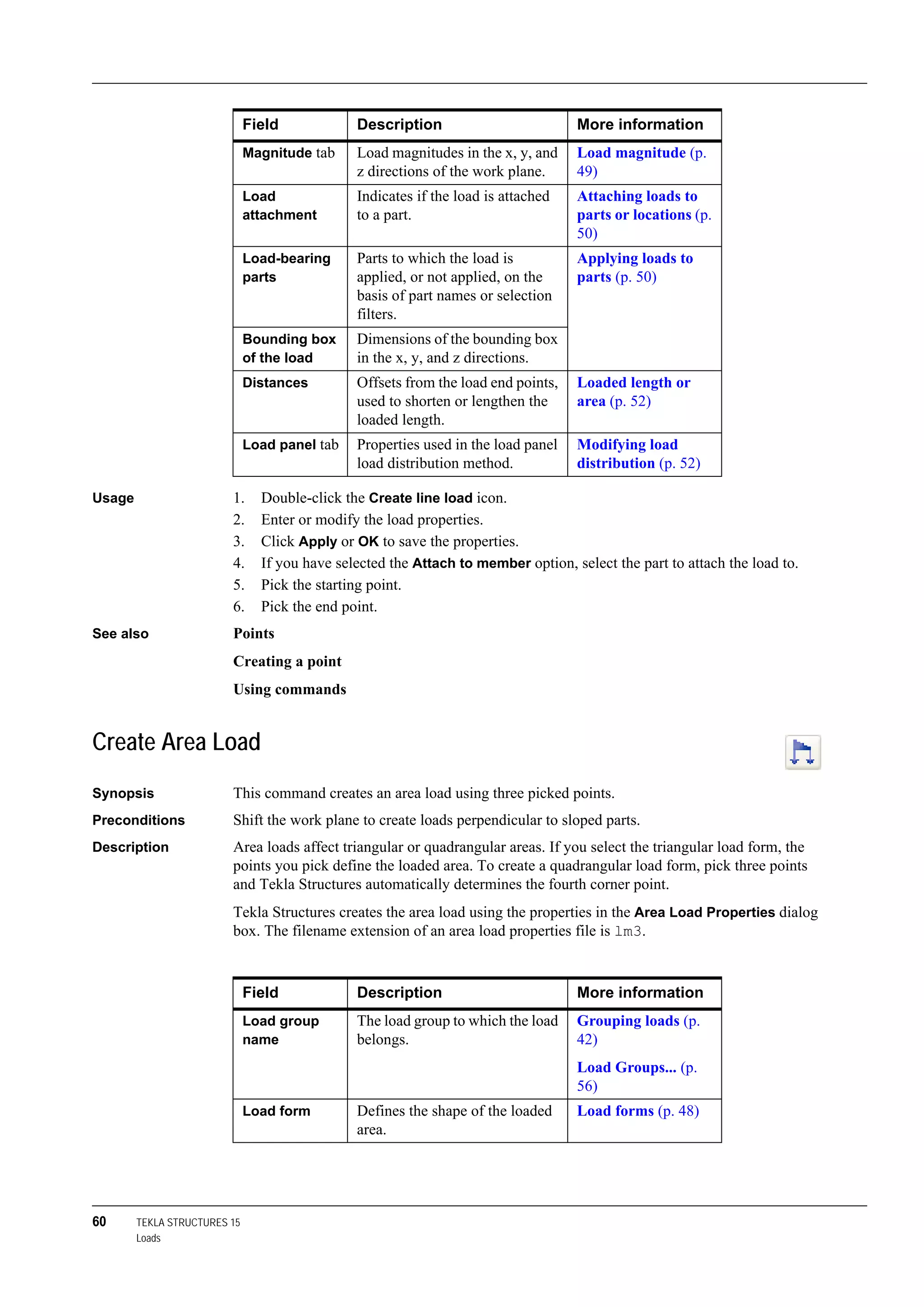 60 TEKLA STRUCTURES 15
Loads
Usage 1. Double-click the Create line load icon.
2. Enter or modify the load properties.
3. Click Apply or OK to save the properties.
4. If you have selected the Attach to member option, select the part to attach the load to.
5. Pick the starting point.
6. Pick the end point.
See also Points
Creating a point
Using commands
Create Area Load
Synopsis This command creates an area load using three picked points.
Preconditions Shift the work plane to create loads perpendicular to sloped parts.
Description Area loads affect triangular or quadrangular areas. If you select the triangular load form, the
points you pick define the loaded area. To create a quadrangular load form, pick three points
and Tekla Structures automatically determines the fourth corner point.
Tekla Structures creates the area load using the properties in the Area Load Properties dialog
box. The filename extension of an area load properties file is lm3.
Magnitude tab Load magnitudes in the x, y, and
z directions of the work plane.
Load magnitude (p.
49)
Load
attachment
Indicates if the load is attached
to a part.
Attaching loads to
parts or locations (p.
50)
Load-bearing
parts
Parts to which the load is
applied, or not applied, on the
basis of part names or selection
filters.
Applying loads to
parts (p. 50)
Bounding box
of the load
Dimensions of the bounding box
in the x, y, and z directions.
Distances Offsets from the load end points,
used to shorten or lengthen the
loaded length.
Loaded length or
area (p. 52)
Load panel tab Properties used in the load panel
load distribution method.
Modifying load
distribution (p. 52)
Field Description More information
Field Description More information
Load group
name
The load group to which the load
belongs.
Grouping loads (p.
42)
Load Groups... (p.
56)
Load form Defines the shape of the loaded
area.
Load forms (p. 48)
 