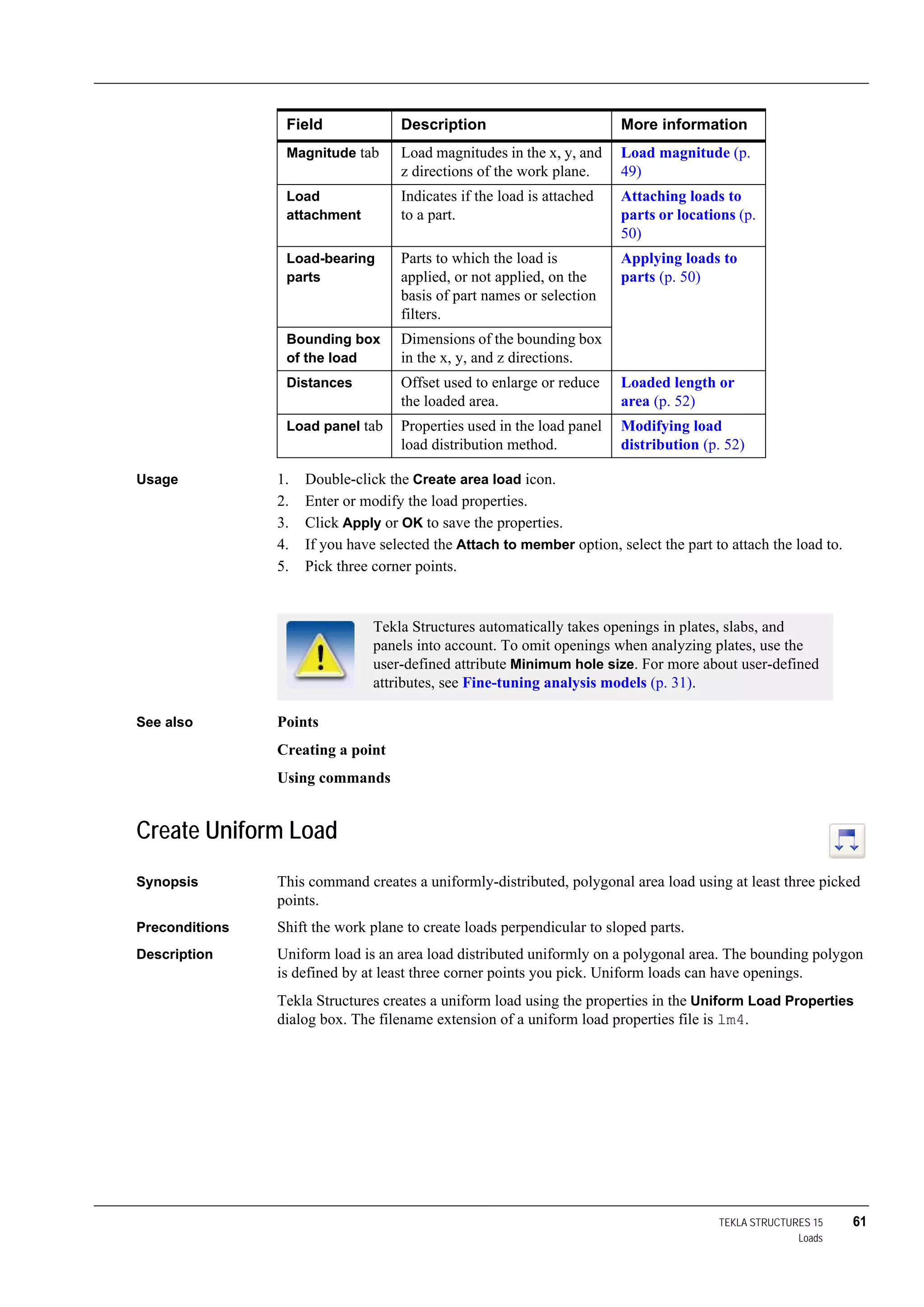 TEKLA STRUCTURES 15 61
Loads
Usage 1. Double-click the Create area load icon.
2. Enter or modify the load properties.
3. Click Apply or OK to save the properties.
4. If you have selected the Attach to member option, select the part to attach the load to.
5. Pick three corner points.
See also Points
Creating a point
Using commands
Create Uniform Load
Synopsis This command creates a uniformly-distributed, polygonal area load using at least three picked
points.
Preconditions Shift the work plane to create loads perpendicular to sloped parts.
Description Uniform load is an area load distributed uniformly on a polygonal area. The bounding polygon
is defined by at least three corner points you pick. Uniform loads can have openings.
Tekla Structures creates a uniform load using the properties in the Uniform Load Properties
dialog box. The filename extension of a uniform load properties file is lm4.
Magnitude tab Load magnitudes in the x, y, and
z directions of the work plane.
Load magnitude (p.
49)
Load
attachment
Indicates if the load is attached
to a part.
Attaching loads to
parts or locations (p.
50)
Load-bearing
parts
Parts to which the load is
applied, or not applied, on the
basis of part names or selection
filters.
Applying loads to
parts (p. 50)
Bounding box
of the load
Dimensions of the bounding box
in the x, y, and z directions.
Distances Offset used to enlarge or reduce
the loaded area.
Loaded length or
area (p. 52)
Load panel tab Properties used in the load panel
load distribution method.
Modifying load
distribution (p. 52)
Field Description More information
Tekla Structures automatically takes openings in plates, slabs, and
panels into account. To omit openings when analyzing plates, use the
user-defined attribute Minimum hole size. For more about user-defined
attributes, see Fine-tuning analysis models (p. 31).
 