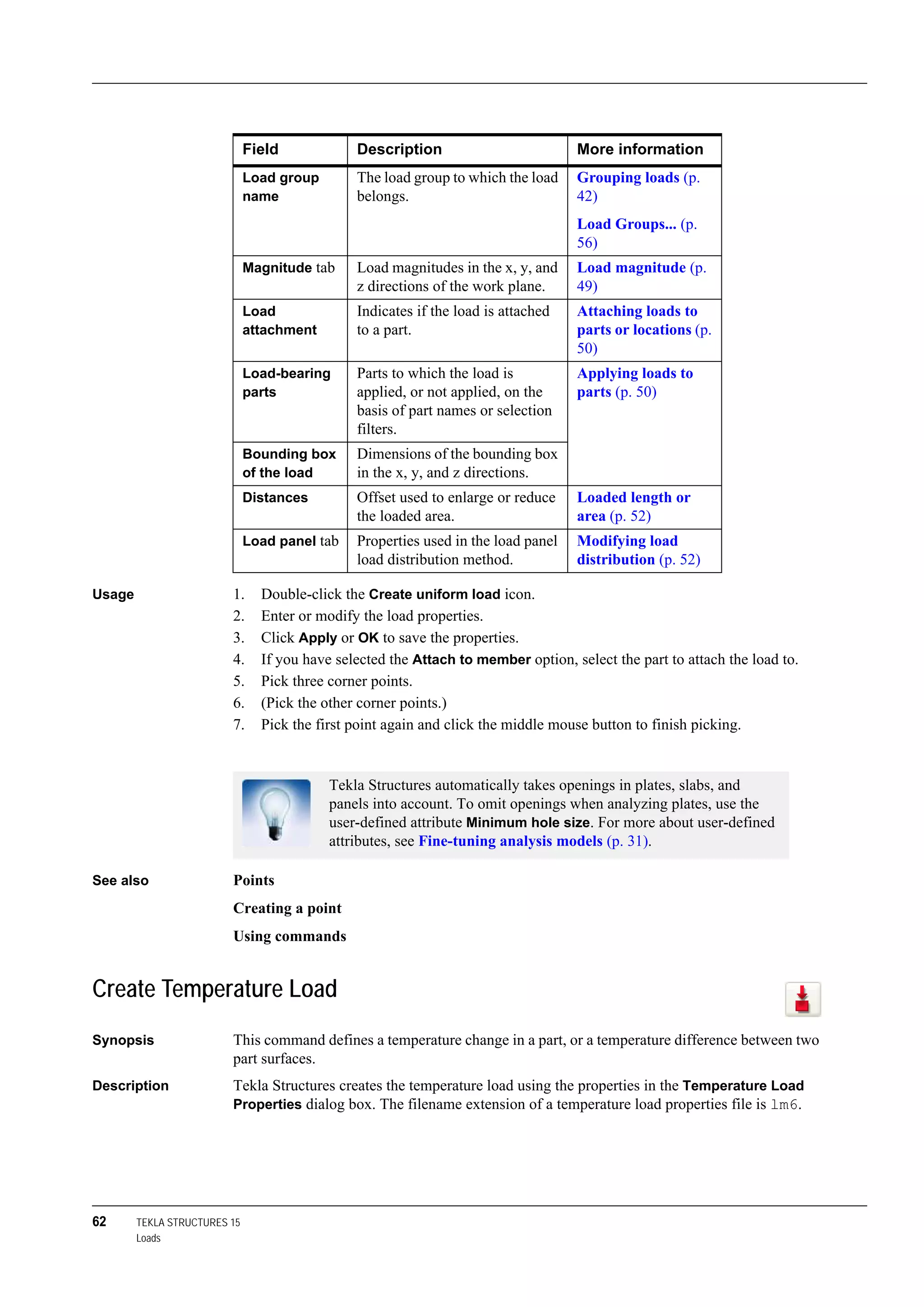 62 TEKLA STRUCTURES 15
Loads
Usage 1. Double-click the Create uniform load icon.
2. Enter or modify the load properties.
3. Click Apply or OK to save the properties.
4. If you have selected the Attach to member option, select the part to attach the load to.
5. Pick three corner points.
6. (Pick the other corner points.)
7. Pick the first point again and click the middle mouse button to finish picking.
See also Points
Creating a point
Using commands
Create Temperature Load
Synopsis This command defines a temperature change in a part, or a temperature difference between two
part surfaces.
Description Tekla Structures creates the temperature load using the properties in the Temperature Load
Properties dialog box. The filename extension of a temperature load properties file is lm6.
Field Description More information
Load group
name
The load group to which the load
belongs.
Grouping loads (p.
42)
Load Groups... (p.
56)
Magnitude tab Load magnitudes in the x, y, and
z directions of the work plane.
Load magnitude (p.
49)
Load
attachment
Indicates if the load is attached
to a part.
Attaching loads to
parts or locations (p.
50)
Load-bearing
parts
Parts to which the load is
applied, or not applied, on the
basis of part names or selection
filters.
Applying loads to
parts (p. 50)
Bounding box
of the load
Dimensions of the bounding box
in the x, y, and z directions.
Distances Offset used to enlarge or reduce
the loaded area.
Loaded length or
area (p. 52)
Load panel tab Properties used in the load panel
load distribution method.
Modifying load
distribution (p. 52)
Tekla Structures automatically takes openings in plates, slabs, and
panels into account. To omit openings when analyzing plates, use the
user-defined attribute Minimum hole size. For more about user-defined
attributes, see Fine-tuning analysis models (p. 31).
 