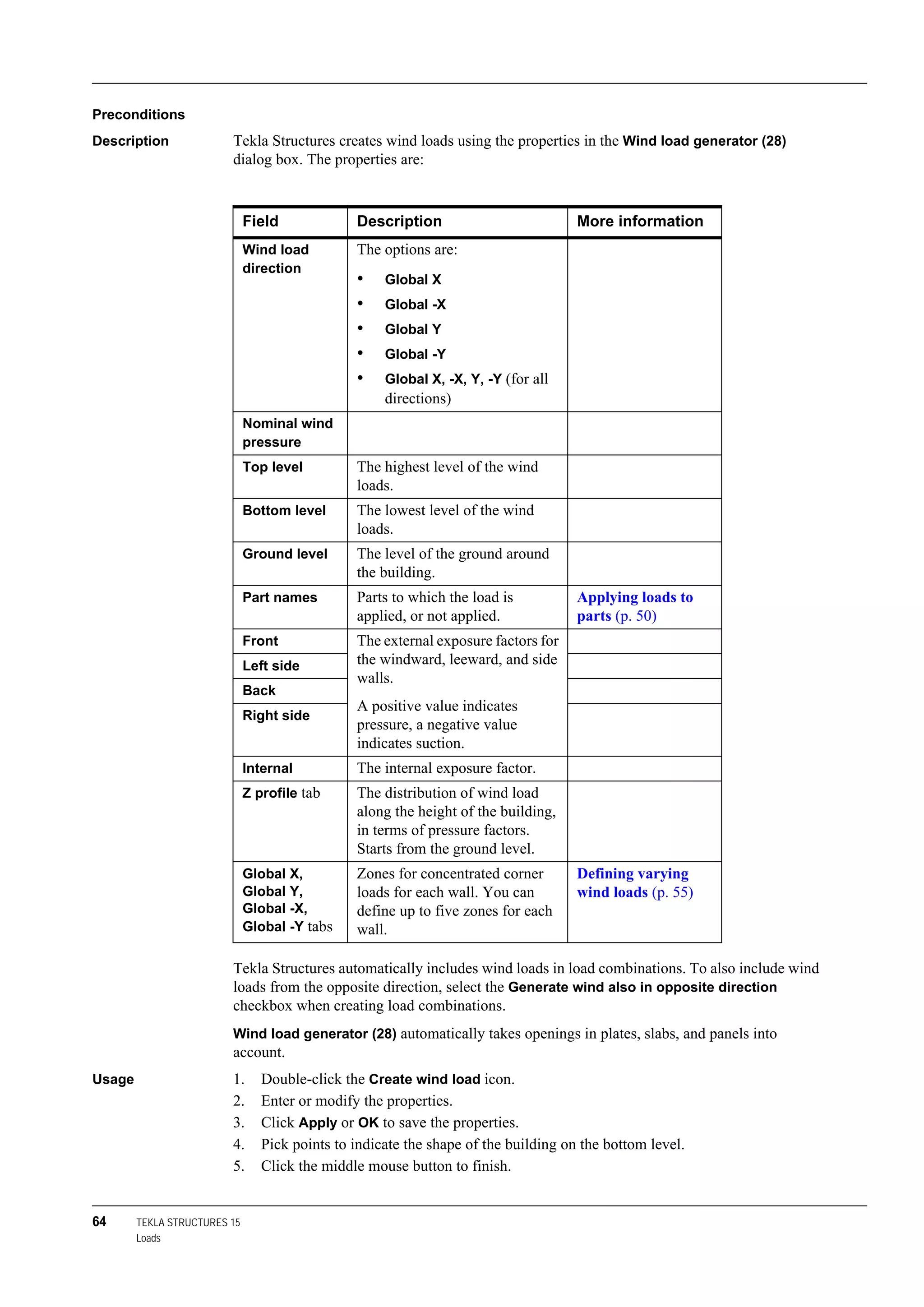 64 TEKLA STRUCTURES 15
Loads
Preconditions
Description Tekla Structures creates wind loads using the properties in the Wind load generator (28)
dialog box. The properties are:
Tekla Structures automatically includes wind loads in load combinations. To also include wind
loads from the opposite direction, select the Generate wind also in opposite direction
checkbox when creating load combinations.
Wind load generator (28) automatically takes openings in plates, slabs, and panels into
account.
Usage 1. Double-click the Create wind load icon.
2. Enter or modify the properties.
3. Click Apply or OK to save the properties.
4. Pick points to indicate the shape of the building on the bottom level.
5. Click the middle mouse button to finish.
Field Description More information
Wind load
direction
The options are:
• Global X
• Global -X
• Global Y
• Global -Y
• Global X, -X, Y, -Y (for all
directions)
Nominal wind
pressure
Top level The highest level of the wind
loads.
Bottom level The lowest level of the wind
loads.
Ground level The level of the ground around
the building.
Part names Parts to which the load is
applied, or not applied.
Applying loads to
parts (p. 50)
Front The external exposure factors for
the windward, leeward, and side
walls.
A positive value indicates
pressure, a negative value
indicates suction.
Left side
Back
Right side
Internal The internal exposure factor.
Z profile tab The distribution of wind load
along the height of the building,
in terms of pressure factors.
Starts from the ground level.
Global X,
Global Y,
Global -X,
Global -Y tabs
Zones for concentrated corner
loads for each wall. You can
define up to five zones for each
wall.
Defining varying
wind loads (p. 55)
 