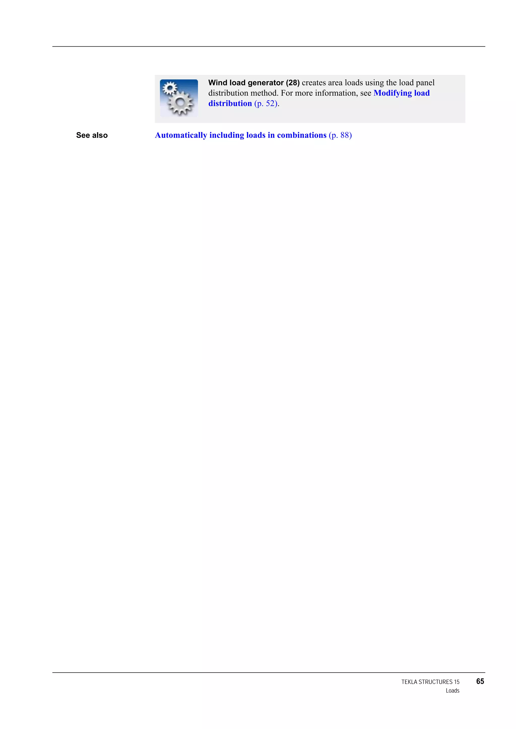 TEKLA STRUCTURES 15 65
Loads
See also Automatically including loads in combinations (p. 88)
Wind load generator (28) creates area loads using the load panel
distribution method. For more information, see Modifying load
distribution (p. 52).
 