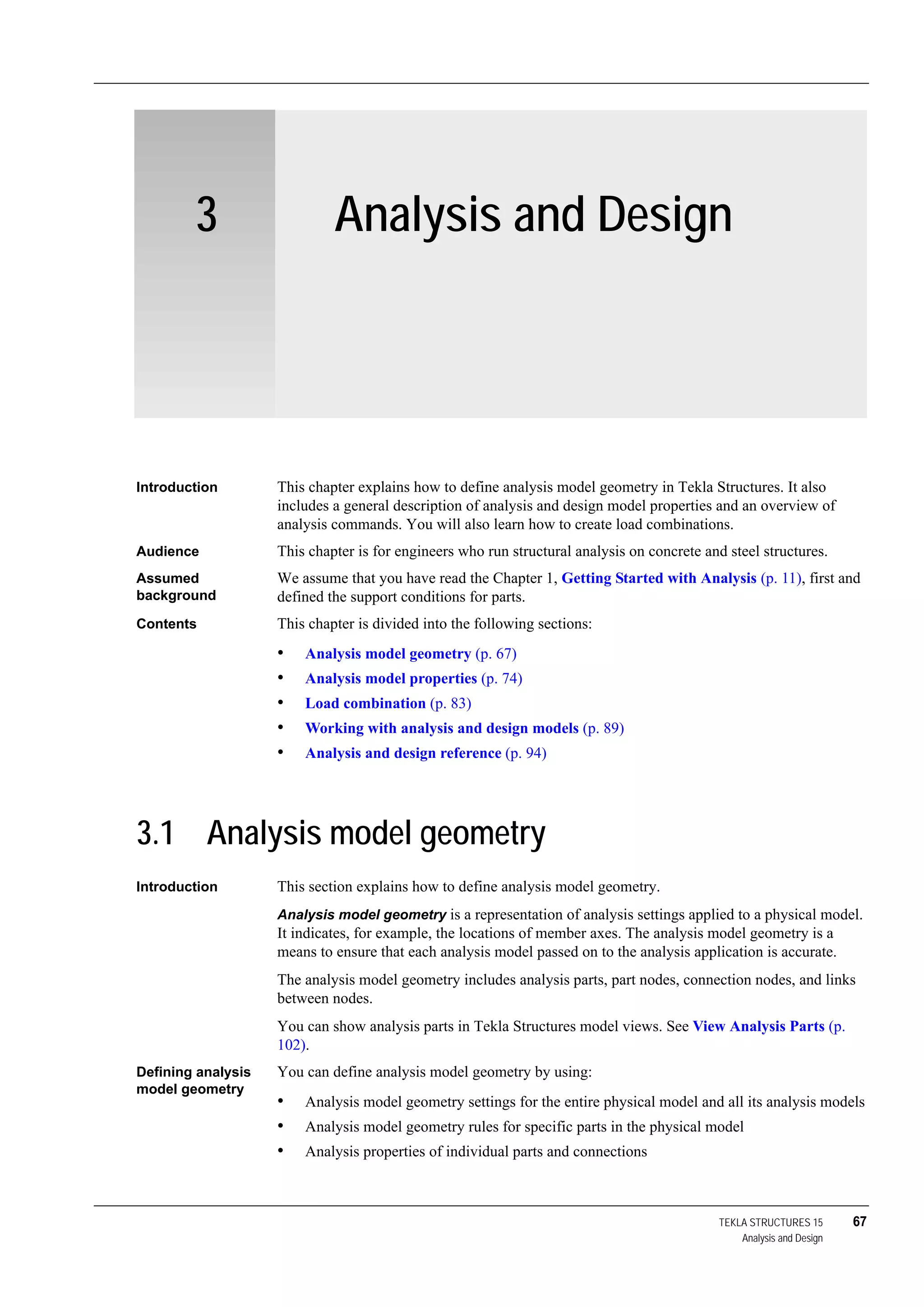 TEKLA STRUCTURES 15 67
Analysis and Design
3 Analysis and Design
Introduction This chapter explains how to define analysis model geometry in Tekla Structures. It also
includes a general description of analysis and design model properties and an overview of
analysis commands. You will also learn how to create load combinations.
Audience This chapter is for engineers who run structural analysis on concrete and steel structures.
Assumed
background
We assume that you have read the Chapter 1, Getting Started with Analysis (p. 11), first and
defined the support conditions for parts.
Contents This chapter is divided into the following sections:
• Analysis model geometry (p. 67)
• Analysis model properties (p. 74)
• Load combination (p. 83)
• Working with analysis and design models (p. 89)
• Analysis and design reference (p. 94)
3.1 Analysis model geometry
Introduction This section explains how to define analysis model geometry.
Analysis model geometry is a representation of analysis settings applied to a physical model.
It indicates, for example, the locations of member axes. The analysis model geometry is a
means to ensure that each analysis model passed on to the analysis application is accurate.
The analysis model geometry includes analysis parts, part nodes, connection nodes, and links
between nodes.
You can show analysis parts in Tekla Structures model views. See View Analysis Parts (p.
102).
Defining analysis
model geometry
You can define analysis model geometry by using:
• Analysis model geometry settings for the entire physical model and all its analysis models
• Analysis model geometry rules for specific parts in the physical model
• Analysis properties of individual parts and connections
 