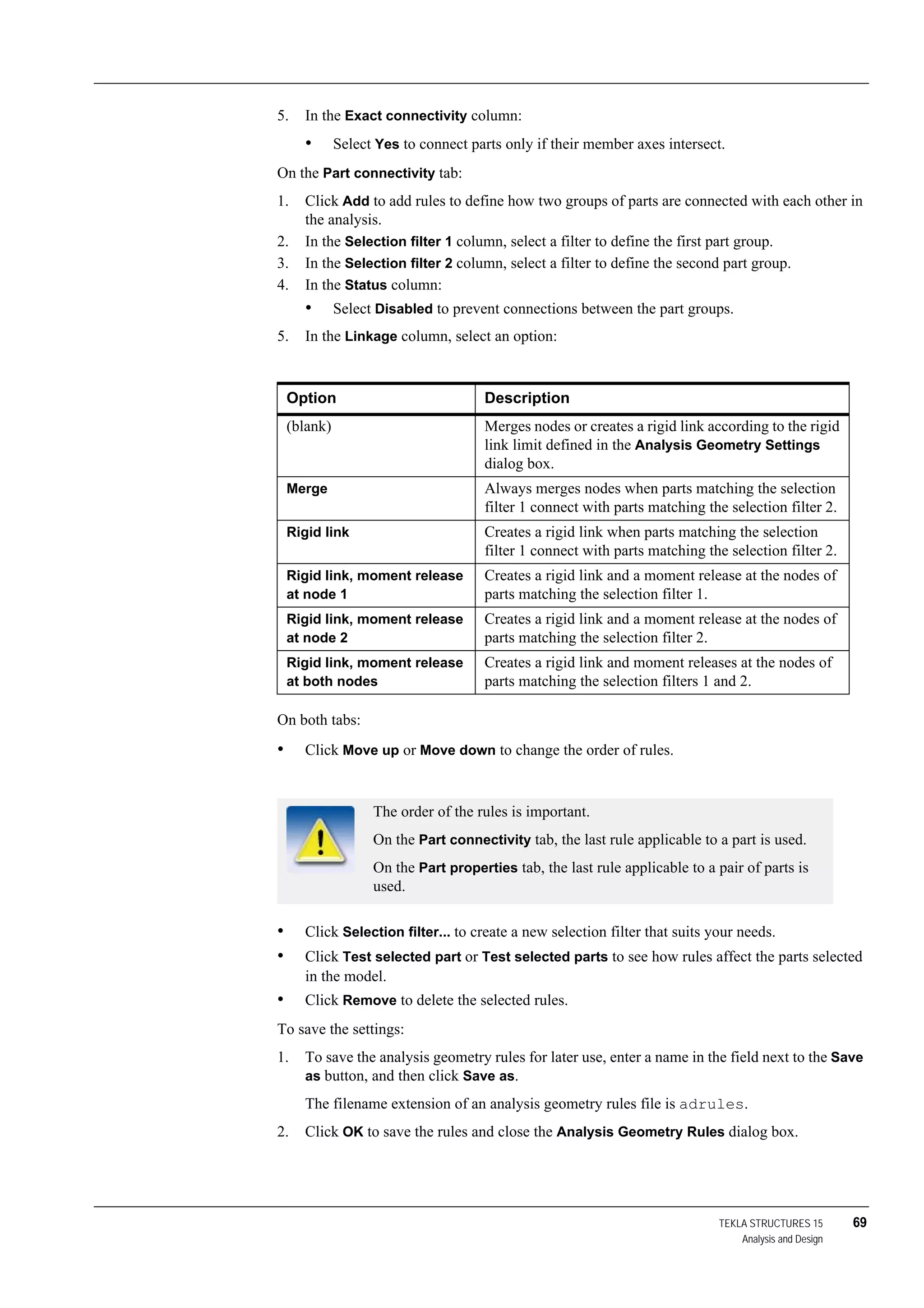 TEKLA STRUCTURES 15 69
Analysis and Design
5. In the Exact connectivity column:
• Select Yes to connect parts only if their member axes intersect.
On the Part connectivity tab:
1. Click Add to add rules to define how two groups of parts are connected with each other in
the analysis.
2. In the Selection filter 1 column, select a filter to define the first part group.
3. In the Selection filter 2 column, select a filter to define the second part group.
4. In the Status column:
• Select Disabled to prevent connections between the part groups.
5. In the Linkage column, select an option:
On both tabs:
• Click Move up or Move down to change the order of rules.
• Click Selection filter... to create a new selection filter that suits your needs.
• Click Test selected part or Test selected parts to see how rules affect the parts selected
in the model.
• Click Remove to delete the selected rules.
To save the settings:
1. To save the analysis geometry rules for later use, enter a name in the field next to the Save
as button, and then click Save as.
The filename extension of an analysis geometry rules file is adrules.
2. Click OK to save the rules and close the Analysis Geometry Rules dialog box.
Option Description
(blank) Merges nodes or creates a rigid link according to the rigid
link limit defined in the Analysis Geometry Settings
dialog box.
Merge Always merges nodes when parts matching the selection
filter 1 connect with parts matching the selection filter 2.
Rigid link Creates a rigid link when parts matching the selection
filter 1 connect with parts matching the selection filter 2.
Rigid link, moment release
at node 1
Creates a rigid link and a moment release at the nodes of
parts matching the selection filter 1.
Rigid link, moment release
at node 2
Creates a rigid link and a moment release at the nodes of
parts matching the selection filter 2.
Rigid link, moment release
at both nodes
Creates a rigid link and moment releases at the nodes of
parts matching the selection filters 1 and 2.
The order of the rules is important.
On the Part connectivity tab, the last rule applicable to a part is used.
On the Part properties tab, the last rule applicable to a pair of parts is
used.
 