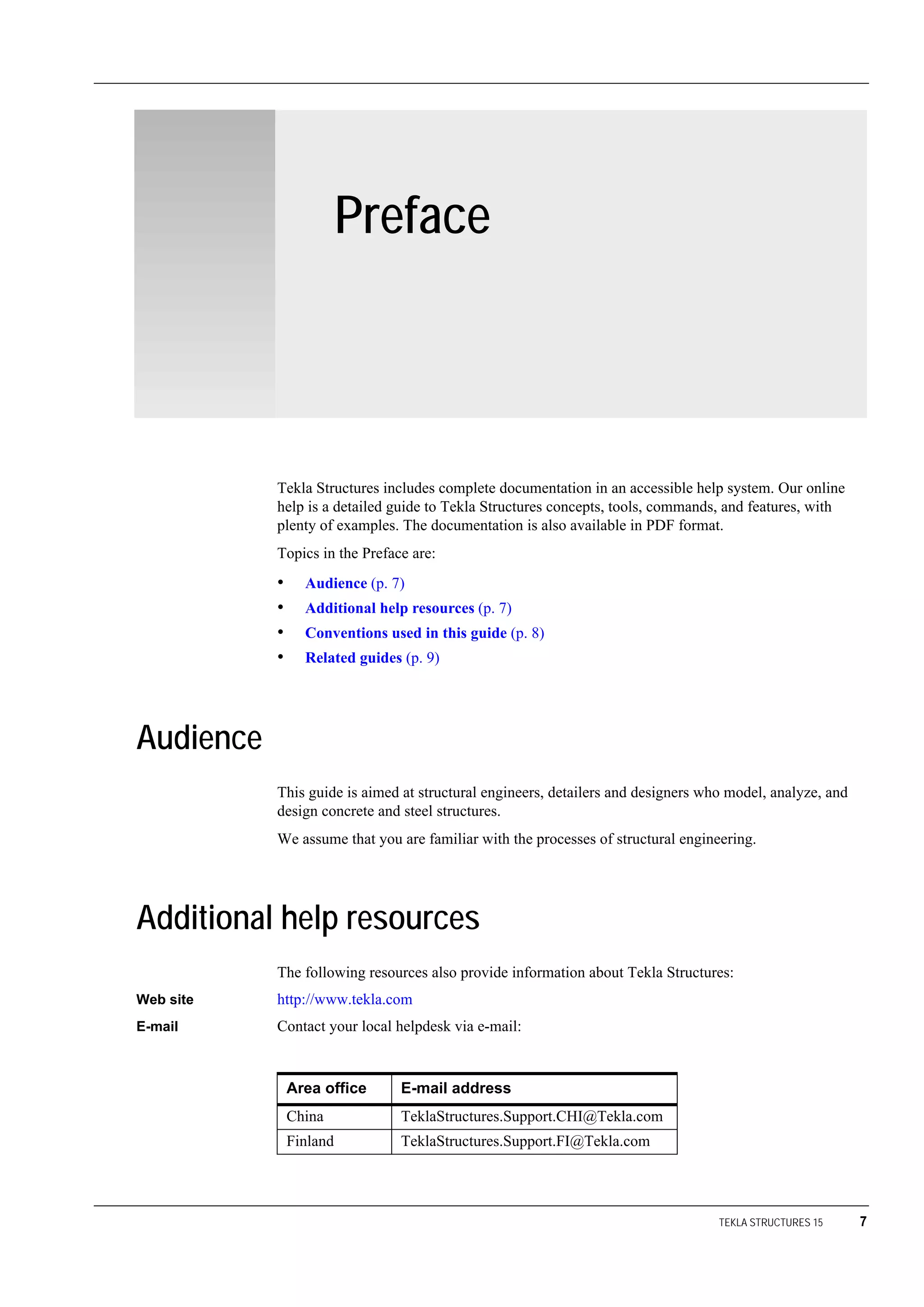 TEKLA STRUCTURES 15 7
Preface
Tekla Structures includes complete documentation in an accessible help system. Our online
help is a detailed guide to Tekla Structures concepts, tools, commands, and features, with
plenty of examples. The documentation is also available in PDF format.
Topics in the Preface are:
• Audience (p. 7)
• Additional help resources (p. 7)
• Conventions used in this guide (p. 8)
• Related guides (p. 9)
Audience
This guide is aimed at structural engineers, detailers and designers who model, analyze, and
design concrete and steel structures.
We assume that you are familiar with the processes of structural engineering.
Additional help resources
The following resources also provide information about Tekla Structures:
Web site http://www.tekla.com
E-mail Contact your local helpdesk via e-mail:
Area office E-mail address
China TeklaStructures.Support.CHI@Tekla.com
Finland TeklaStructures.Support.FI@Tekla.com
 