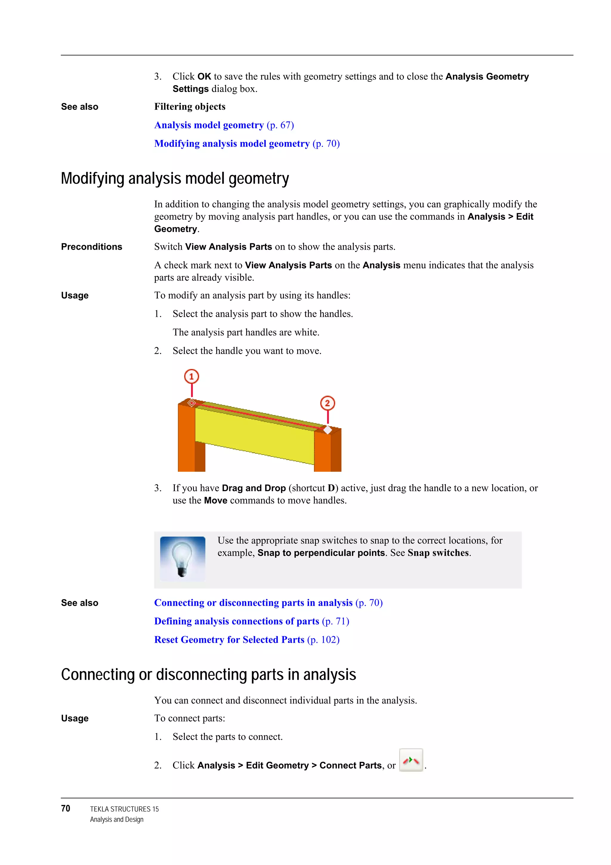 70 TEKLA STRUCTURES 15
Analysis and Design
3. Click OK to save the rules with geometry settings and to close the Analysis Geometry
Settings dialog box.
See also Filtering objects
Analysis model geometry (p. 67)
Modifying analysis model geometry (p. 70)
Modifying analysis model geometry
In addition to changing the analysis model geometry settings, you can graphically modify the
geometry by moving analysis part handles, or you can use the commands in Analysis > Edit
Geometry.
Preconditions Switch View Analysis Parts on to show the analysis parts.
A check mark next to View Analysis Parts on the Analysis menu indicates that the analysis
parts are already visible.
Usage To modify an analysis part by using its handles:
1. Select the analysis part to show the handles.
The analysis part handles are white.
2. Select the handle you want to move.
3. If you have Drag and Drop (shortcut D) active, just drag the handle to a new location, or
use the Move commands to move handles.
See also Connecting or disconnecting parts in analysis (p. 70)
Defining analysis connections of parts (p. 71)
Reset Geometry for Selected Parts (p. 102)
Connecting or disconnecting parts in analysis
You can connect and disconnect individual parts in the analysis.
Usage To connect parts:
1. Select the parts to connect.
2. Click Analysis > Edit Geometry > Connect Parts, or .
Use the appropriate snap switches to snap to the correct locations, for
example, Snap to perpendicular points. See Snap switches.
 