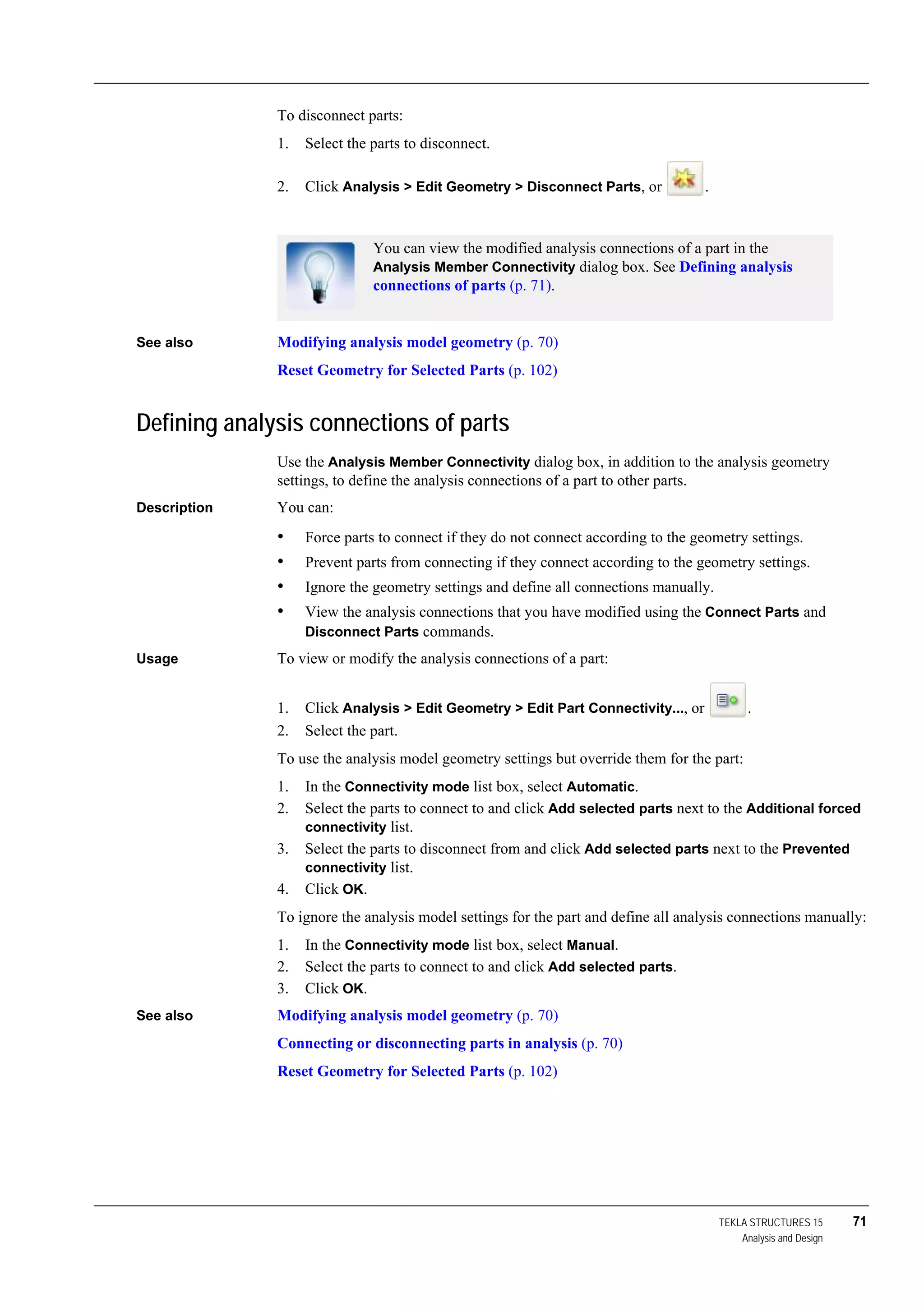 TEKLA STRUCTURES 15 71
Analysis and Design
To disconnect parts:
1. Select the parts to disconnect.
2. Click Analysis > Edit Geometry > Disconnect Parts, or .
See also Modifying analysis model geometry (p. 70)
Reset Geometry for Selected Parts (p. 102)
Defining analysis connections of parts
Use the Analysis Member Connectivity dialog box, in addition to the analysis geometry
settings, to define the analysis connections of a part to other parts.
Description You can:
• Force parts to connect if they do not connect according to the geometry settings.
• Prevent parts from connecting if they connect according to the geometry settings.
• Ignore the geometry settings and define all connections manually.
• View the analysis connections that you have modified using the Connect Parts and
Disconnect Parts commands.
Usage To view or modify the analysis connections of a part:
1. Click Analysis > Edit Geometry > Edit Part Connectivity..., or .
2. Select the part.
To use the analysis model geometry settings but override them for the part:
1. In the Connectivity mode list box, select Automatic.
2. Select the parts to connect to and click Add selected parts next to the Additional forced
connectivity list.
3. Select the parts to disconnect from and click Add selected parts next to the Prevented
connectivity list.
4. Click OK.
To ignore the analysis model settings for the part and define all analysis connections manually:
1. In the Connectivity mode list box, select Manual.
2. Select the parts to connect to and click Add selected parts.
3. Click OK.
See also Modifying analysis model geometry (p. 70)
Connecting or disconnecting parts in analysis (p. 70)
Reset Geometry for Selected Parts (p. 102)
You can view the modified analysis connections of a part in the
Analysis Member Connectivity dialog box. See Defining analysis
connections of parts (p. 71).
 