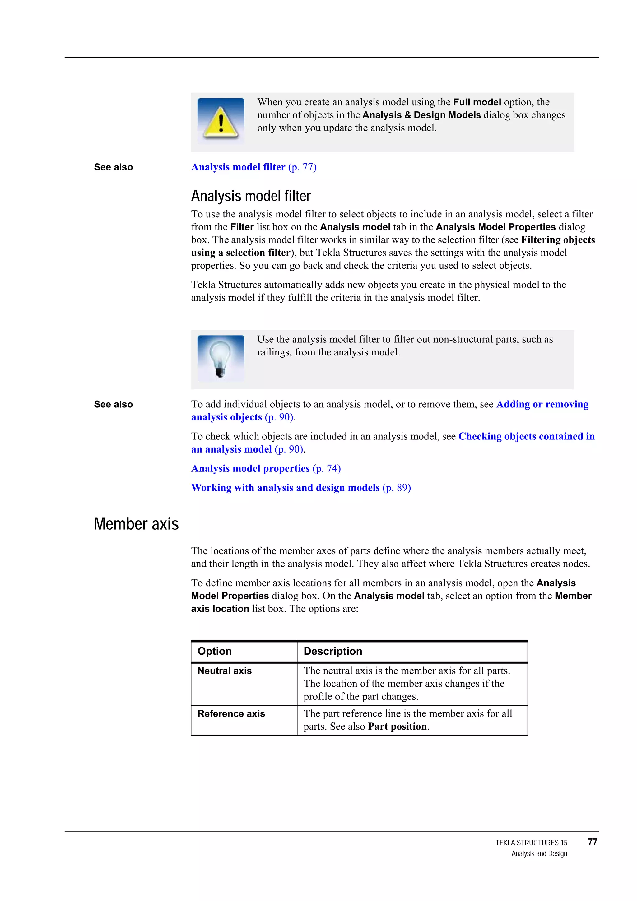 TEKLA STRUCTURES 15 77
Analysis and Design
See also Analysis model filter (p. 77)
Analysis model filter
To use the analysis model filter to select objects to include in an analysis model, select a filter
from the Filter list box on the Analysis model tab in the Analysis Model Properties dialog
box. The analysis model filter works in similar way to the selection filter (see Filtering objects
using a selection filter), but Tekla Structures saves the settings with the analysis model
properties. So you can go back and check the criteria you used to select objects.
Tekla Structures automatically adds new objects you create in the physical model to the
analysis model if they fulfill the criteria in the analysis model filter.
See also To add individual objects to an analysis model, or to remove them, see Adding or removing
analysis objects (p. 90).
To check which objects are included in an analysis model, see Checking objects contained in
an analysis model (p. 90).
Analysis model properties (p. 74)
Working with analysis and design models (p. 89)
Member axis
The locations of the member axes of parts define where the analysis members actually meet,
and their length in the analysis model. They also affect where Tekla Structures creates nodes.
To define member axis locations for all members in an analysis model, open the Analysis
Model Properties dialog box. On the Analysis model tab, select an option from the Member
axis location list box. The options are:
When you create an analysis model using the Full model option, the
number of objects in the Analysis & Design Models dialog box changes
only when you update the analysis model.
Use the analysis model filter to filter out non-structural parts, such as
railings, from the analysis model.
Option Description
Neutral axis The neutral axis is the member axis for all parts.
The location of the member axis changes if the
profile of the part changes.
Reference axis The part reference line is the member axis for all
parts. See also Part position.
 