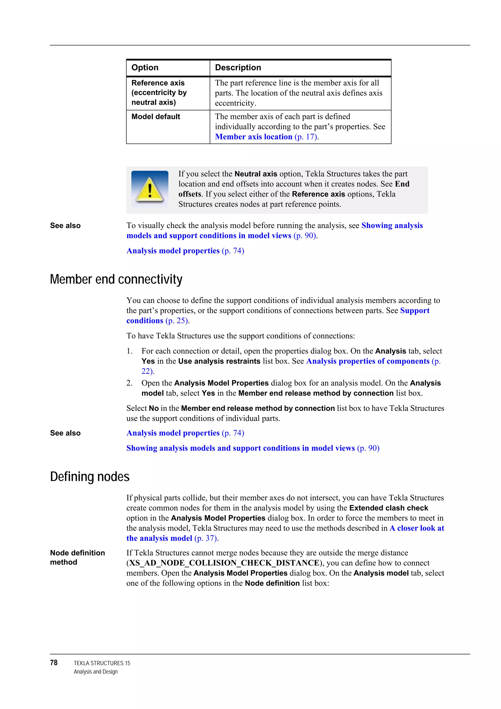 78 TEKLA STRUCTURES 15
Analysis and Design
See also To visually check the analysis model before running the analysis, see Showing analysis
models and support conditions in model views (p. 90).
Analysis model properties (p. 74)
Member end connectivity
You can choose to define the support conditions of individual analysis members according to
the part’s properties, or the support conditions of connections between parts. See Support
conditions (p. 25).
To have Tekla Structures use the support conditions of connections:
1. For each connection or detail, open the properties dialog box. On the Analysis tab, select
Yes in the Use analysis restraints list box. See Analysis properties of components (p.
22).
2. Open the Analysis Model Properties dialog box for an analysis model. On the Analysis
model tab, select Yes in the Member end release method by connection list box.
Select No in the Member end release method by connection list box to have Tekla Structures
use the support conditions of individual parts.
See also Analysis model properties (p. 74)
Showing analysis models and support conditions in model views (p. 90)
Defining nodes
If physical parts collide, but their member axes do not intersect, you can have Tekla Structures
create common nodes for them in the analysis model by using the Extended clash check
option in the Analysis Model Properties dialog box. In order to force the members to meet in
the analysis model, Tekla Structures may need to use the methods described in A closer look at
the analysis model (p. 37).
Node definition
method
If Tekla Structures cannot merge nodes because they are outside the merge distance
(XS_AD_NODE_COLLISION_CHECK_DISTANCE), you can define how to connect
members. Open the Analysis Model Properties dialog box. On the Analysis model tab, select
one of the following options in the Node definition list box:
Reference axis
(eccentricity by
neutral axis)
The part reference line is the member axis for all
parts. The location of the neutral axis defines axis
eccentricity.
Model default The member axis of each part is defined
individually according to the part’s properties. See
Member axis location (p. 17).
If you select the Neutral axis option, Tekla Structures takes the part
location and end offsets into account when it creates nodes. See End
offsets. If you select either of the Reference axis options, Tekla
Structures creates nodes at part reference points.
Option Description
 