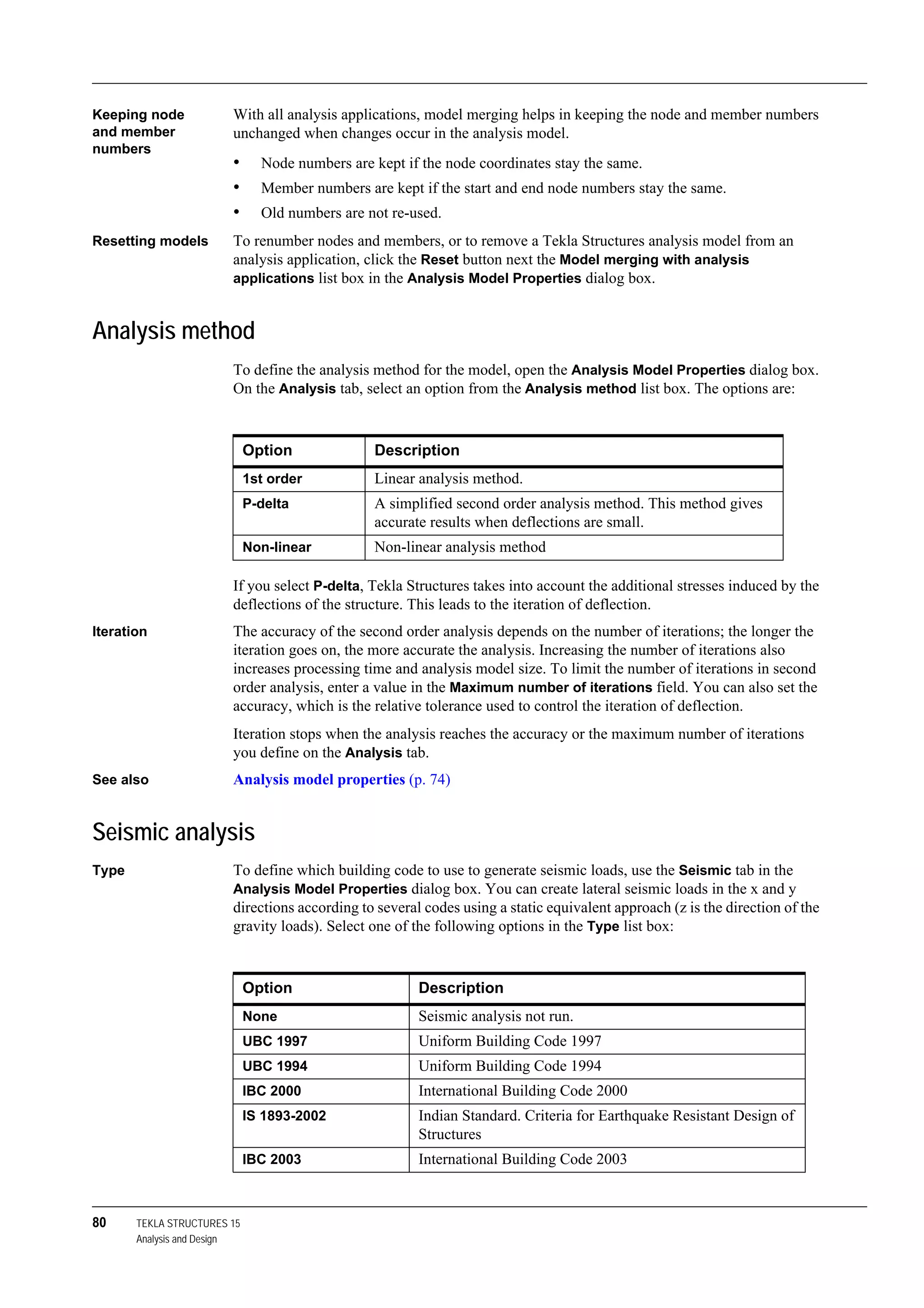 80 TEKLA STRUCTURES 15
Analysis and Design
Keeping node
and member
numbers
With all analysis applications, model merging helps in keeping the node and member numbers
unchanged when changes occur in the analysis model.
• Node numbers are kept if the node coordinates stay the same.
• Member numbers are kept if the start and end node numbers stay the same.
• Old numbers are not re-used.
Resetting models To renumber nodes and members, or to remove a Tekla Structures analysis model from an
analysis application, click the Reset button next the Model merging with analysis
applications list box in the Analysis Model Properties dialog box.
Analysis method
To define the analysis method for the model, open the Analysis Model Properties dialog box.
On the Analysis tab, select an option from the Analysis method list box. The options are:
If you select P-delta, Tekla Structures takes into account the additional stresses induced by the
deflections of the structure. This leads to the iteration of deflection.
Iteration The accuracy of the second order analysis depends on the number of iterations; the longer the
iteration goes on, the more accurate the analysis. Increasing the number of iterations also
increases processing time and analysis model size. To limit the number of iterations in second
order analysis, enter a value in the Maximum number of iterations field. You can also set the
accuracy, which is the relative tolerance used to control the iteration of deflection.
Iteration stops when the analysis reaches the accuracy or the maximum number of iterations
you define on the Analysis tab.
See also Analysis model properties (p. 74)
Seismic analysis
Type To define which building code to use to generate seismic loads, use the Seismic tab in the
Analysis Model Properties dialog box. You can create lateral seismic loads in the x and y
directions according to several codes using a static equivalent approach (z is the direction of the
gravity loads). Select one of the following options in the Type list box:
Option Description
1st order Linear analysis method.
P-delta A simplified second order analysis method. This method gives
accurate results when deflections are small.
Non-linear Non-linear analysis method
Option Description
None Seismic analysis not run.
UBC 1997 Uniform Building Code 1997
UBC 1994 Uniform Building Code 1994
IBC 2000 International Building Code 2000
IS 1893-2002 Indian Standard. Criteria for Earthquake Resistant Design of
Structures
IBC 2003 International Building Code 2003
 