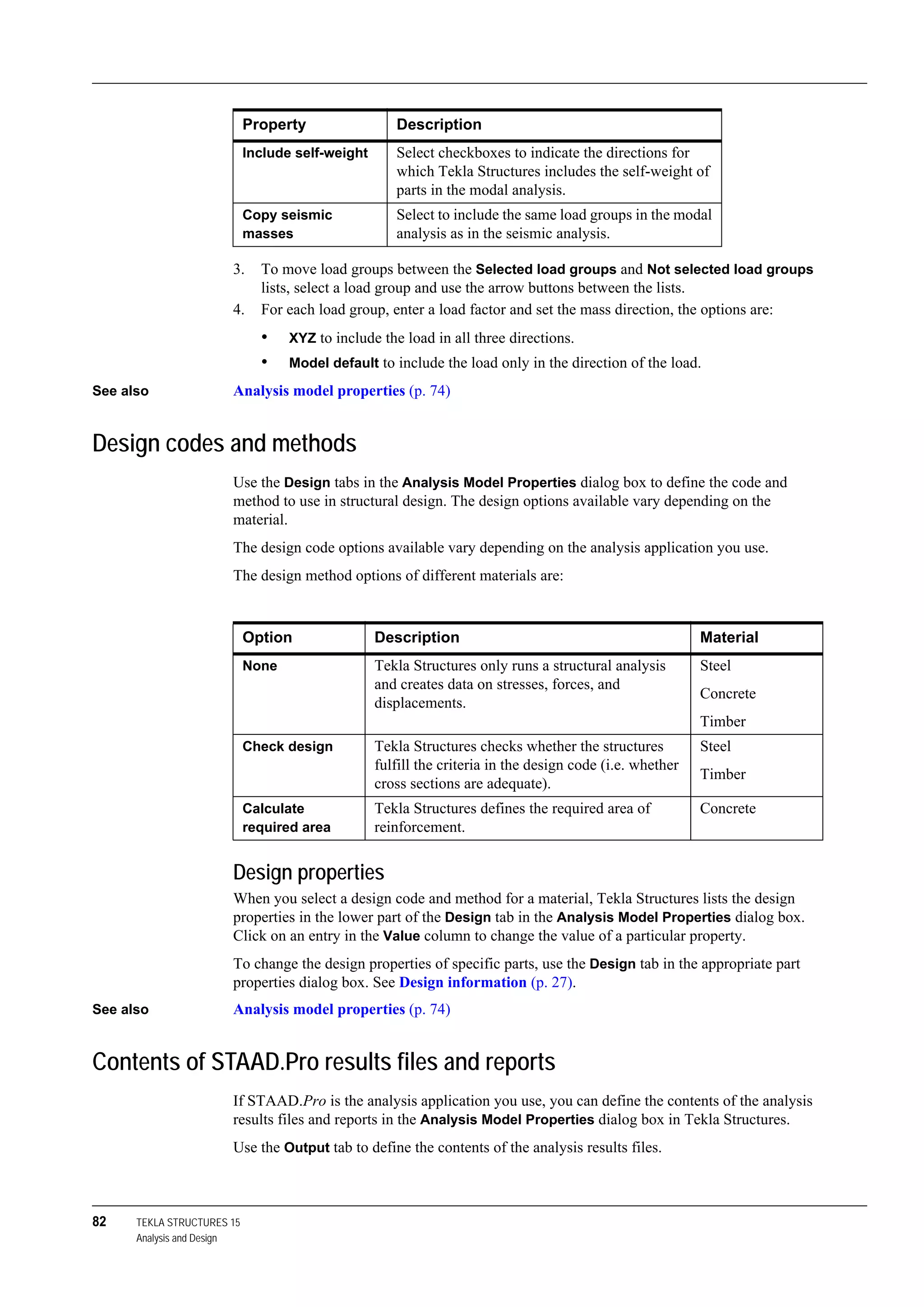 82 TEKLA STRUCTURES 15
Analysis and Design
3. To move load groups between the Selected load groups and Not selected load groups
lists, select a load group and use the arrow buttons between the lists.
4. For each load group, enter a load factor and set the mass direction, the options are:
• XYZ to include the load in all three directions.
• Model default to include the load only in the direction of the load.
See also Analysis model properties (p. 74)
Design codes and methods
Use the Design tabs in the Analysis Model Properties dialog box to define the code and
method to use in structural design. The design options available vary depending on the
material.
The design code options available vary depending on the analysis application you use.
The design method options of different materials are:
Design properties
When you select a design code and method for a material, Tekla Structures lists the design
properties in the lower part of the Design tab in the Analysis Model Properties dialog box.
Click on an entry in the Value column to change the value of a particular property.
To change the design properties of specific parts, use the Design tab in the appropriate part
properties dialog box. See Design information (p. 27).
See also Analysis model properties (p. 74)
Contents of STAAD.Pro results files and reports
If STAAD.Pro is the analysis application you use, you can define the contents of the analysis
results files and reports in the Analysis Model Properties dialog box in Tekla Structures.
Use the Output tab to define the contents of the analysis results files.
Include self-weight Select checkboxes to indicate the directions for
which Tekla Structures includes the self-weight of
parts in the modal analysis.
Copy seismic
masses
Select to include the same load groups in the modal
analysis as in the seismic analysis.
Property Description
Option Description Material
None Tekla Structures only runs a structural analysis
and creates data on stresses, forces, and
displacements.
Steel
Concrete
Timber
Check design Tekla Structures checks whether the structures
fulfill the criteria in the design code (i.e. whether
cross sections are adequate).
Steel
Timber
Calculate
required area
Tekla Structures defines the required area of
reinforcement.
Concrete
 