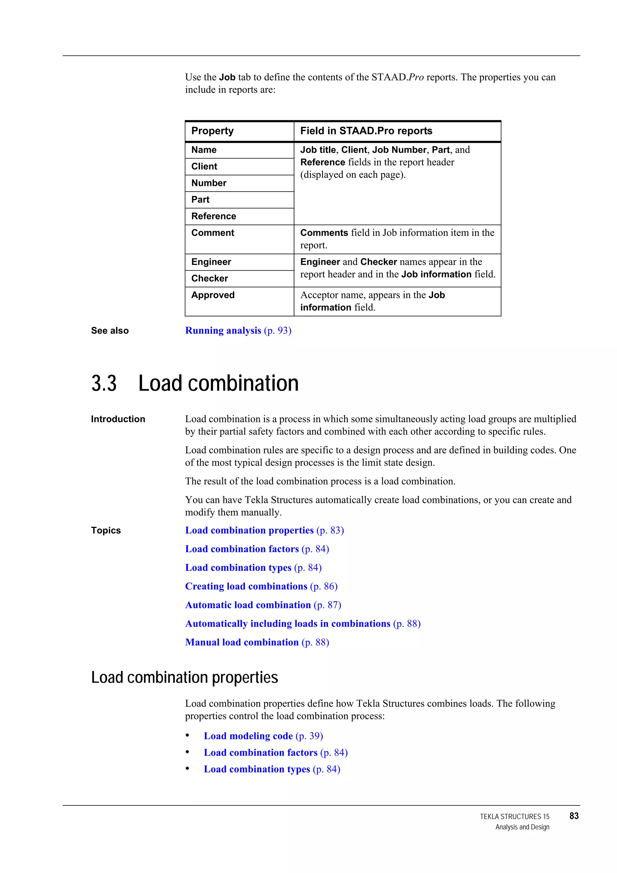 TEKLA STRUCTURES 15 83
Analysis and Design
Use the Job tab to define the contents of the STAAD.Pro reports. The properties you can
include in reports are:
See also Running analysis (p. 93)
3.3 Load combination
Introduction Load combination is a process in which some simultaneously acting load groups are multiplied
by their partial safety factors and combined with each other according to specific rules.
Load combination rules are specific to a design process and are defined in building codes. One
of the most typical design processes is the limit state design.
The result of the load combination process is a load combination.
You can have Tekla Structures automatically create load combinations, or you can create and
modify them manually.
Topics Load combination properties (p. 83)
Load combination factors (p. 84)
Load combination types (p. 84)
Creating load combinations (p. 86)
Automatic load combination (p. 87)
Automatically including loads in combinations (p. 88)
Manual load combination (p. 88)
Load combination properties
Load combination properties define how Tekla Structures combines loads. The following
properties control the load combination process:
• Load modeling code (p. 39)
• Load combination factors (p. 84)
• Load combination types (p. 84)
Property Field in STAAD.Pro reports
Name Job title, Client, Job Number, Part, and
Reference fields in the report header
(displayed on each page).
Client
Number
Part
Reference
Comment Comments field in Job information item in the
report.
Engineer Engineer and Checker names appear in the
report header and in the Job information field.Checker
Approved Acceptor name, appears in the Job
information field.
 