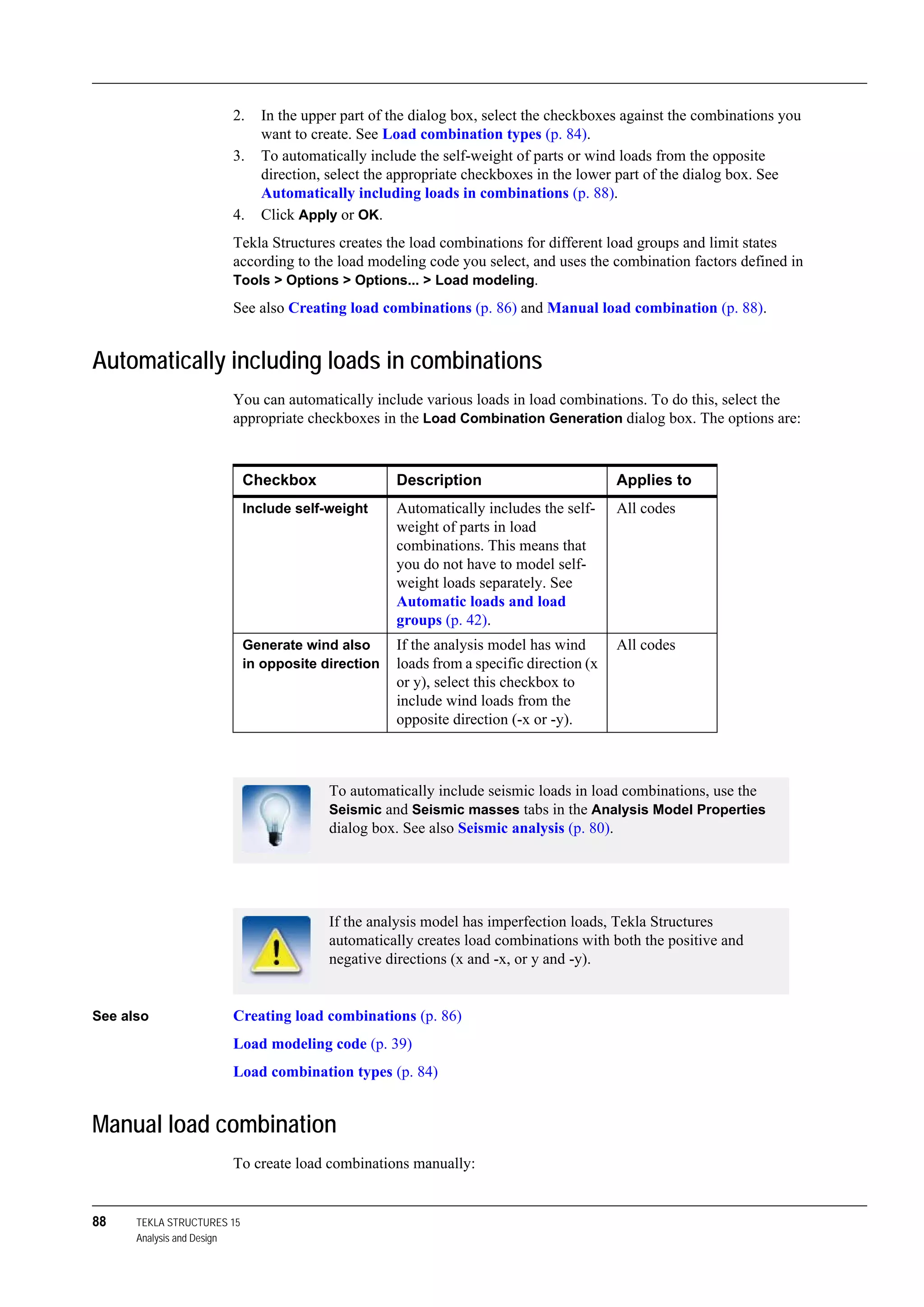 88 TEKLA STRUCTURES 15
Analysis and Design
2. In the upper part of the dialog box, select the checkboxes against the combinations you
want to create. See Load combination types (p. 84).
3. To automatically include the self-weight of parts or wind loads from the opposite
direction, select the appropriate checkboxes in the lower part of the dialog box. See
Automatically including loads in combinations (p. 88).
4. Click Apply or OK.
Tekla Structures creates the load combinations for different load groups and limit states
according to the load modeling code you select, and uses the combination factors defined in
Tools > Options > Options... > Load modeling.
See also Creating load combinations (p. 86) and Manual load combination (p. 88).
Automatically including loads in combinations
You can automatically include various loads in load combinations. To do this, select the
appropriate checkboxes in the Load Combination Generation dialog box. The options are:
See also Creating load combinations (p. 86)
Load modeling code (p. 39)
Load combination types (p. 84)
Manual load combination
To create load combinations manually:
Checkbox Description Applies to
Include self-weight Automatically includes the self-
weight of parts in load
combinations. This means that
you do not have to model self-
weight loads separately. See
Automatic loads and load
groups (p. 42).
All codes
Generate wind also
in opposite direction
If the analysis model has wind
loads from a specific direction (x
or y), select this checkbox to
include wind loads from the
opposite direction (-x or -y).
All codes
To automatically include seismic loads in load combinations, use the
Seismic and Seismic masses tabs in the Analysis Model Properties
dialog box. See also Seismic analysis (p. 80).
If the analysis model has imperfection loads, Tekla Structures
automatically creates load combinations with both the positive and
negative directions (x and -x, or y and -y).
 