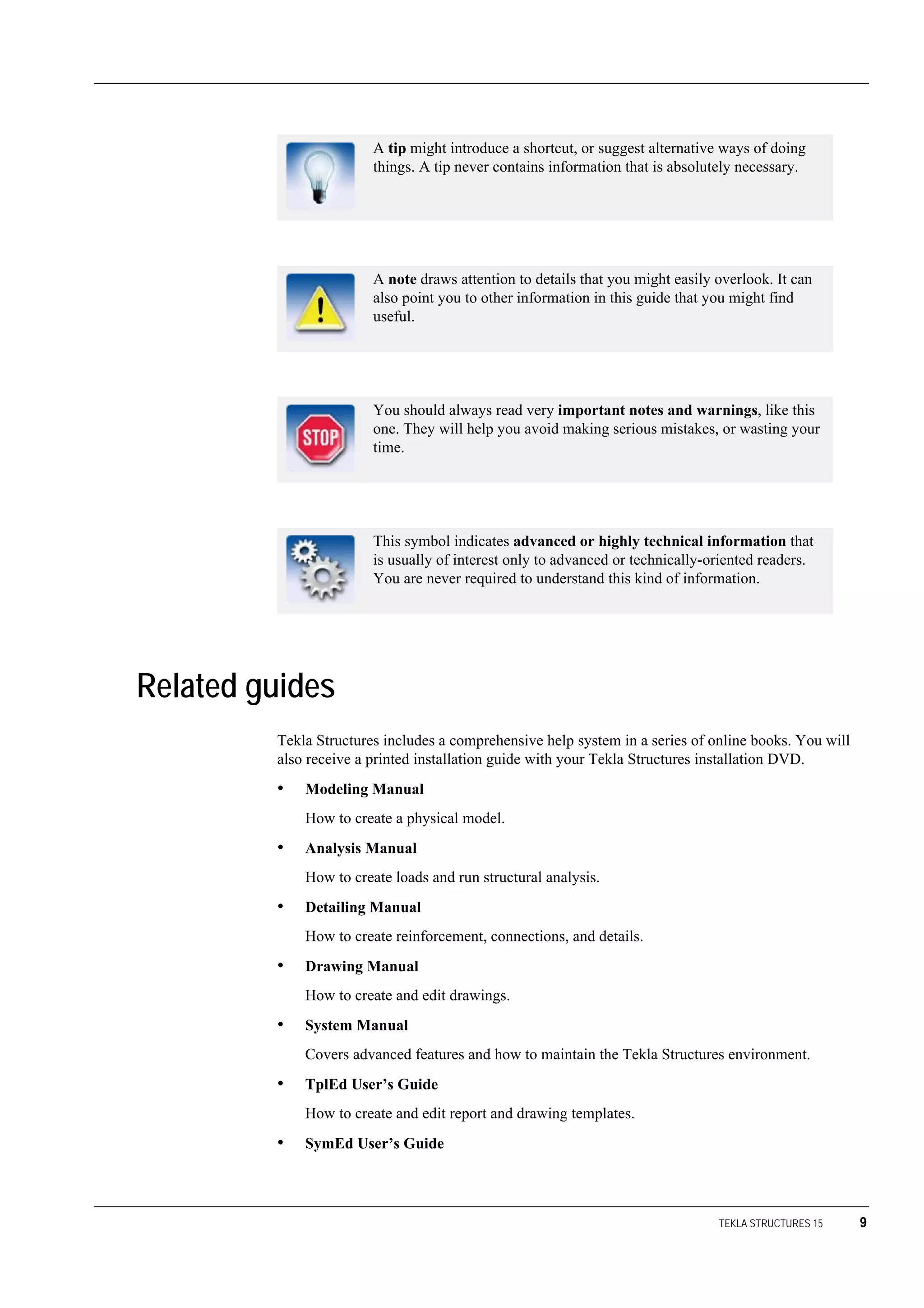 TEKLA STRUCTURES 15 9
Related guides
Tekla Structures includes a comprehensive help system in a series of online books. You will
also receive a printed installation guide with your Tekla Structures installation DVD.
• Modeling Manual
How to create a physical model.
• Analysis Manual
How to create loads and run structural analysis.
• Detailing Manual
How to create reinforcement, connections, and details.
• Drawing Manual
How to create and edit drawings.
• System Manual
Covers advanced features and how to maintain the Tekla Structures environment.
• TplEd User’s Guide
How to create and edit report and drawing templates.
• SymEd User’s Guide
A tip might introduce a shortcut, or suggest alternative ways of doing
things. A tip never contains information that is absolutely necessary.
A note draws attention to details that you might easily overlook. It can
also point you to other information in this guide that you might find
useful.
You should always read very important notes and warnings, like this
one. They will help you avoid making serious mistakes, or wasting your
time.
This symbol indicates advanced or highly technical information that
is usually of interest only to advanced or technically-oriented readers.
You are never required to understand this kind of information.
 
