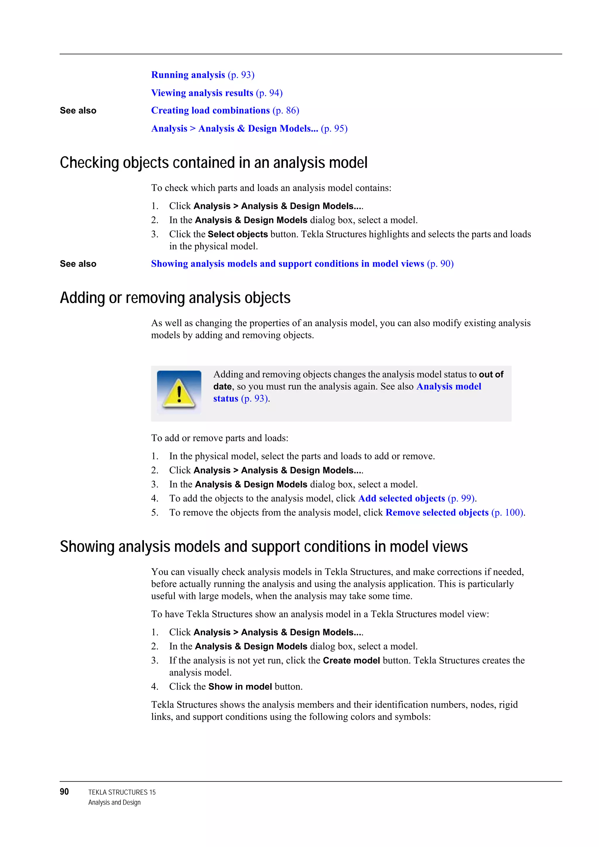 90 TEKLA STRUCTURES 15
Analysis and Design
Running analysis (p. 93)
Viewing analysis results (p. 94)
See also Creating load combinations (p. 86)
Analysis > Analysis & Design Models... (p. 95)
Checking objects contained in an analysis model
To check which parts and loads an analysis model contains:
1. Click Analysis > Analysis & Design Models....
2. In the Analysis & Design Models dialog box, select a model.
3. Click the Select objects button. Tekla Structures highlights and selects the parts and loads
in the physical model.
See also Showing analysis models and support conditions in model views (p. 90)
Adding or removing analysis objects
As well as changing the properties of an analysis model, you can also modify existing analysis
models by adding and removing objects.
To add or remove parts and loads:
1. In the physical model, select the parts and loads to add or remove.
2. Click Analysis > Analysis & Design Models....
3. In the Analysis & Design Models dialog box, select a model.
4. To add the objects to the analysis model, click Add selected objects (p. 99).
5. To remove the objects from the analysis model, click Remove selected objects (p. 100).
Showing analysis models and support conditions in model views
You can visually check analysis models in Tekla Structures, and make corrections if needed,
before actually running the analysis and using the analysis application. This is particularly
useful with large models, when the analysis may take some time.
To have Tekla Structures show an analysis model in a Tekla Structures model view:
1. Click Analysis > Analysis & Design Models....
2. In the Analysis & Design Models dialog box, select a model.
3. If the analysis is not yet run, click the Create model button. Tekla Structures creates the
analysis model.
4. Click the Show in model button.
Tekla Structures shows the analysis members and their identification numbers, nodes, rigid
links, and support conditions using the following colors and symbols:
Adding and removing objects changes the analysis model status to out of
date, so you must run the analysis again. See also Analysis model
status (p. 93).
 