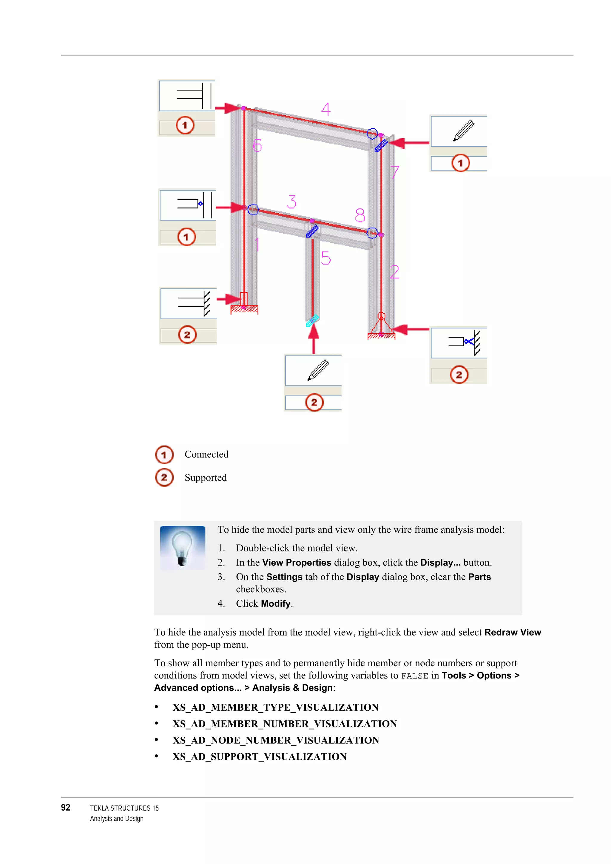92 TEKLA STRUCTURES 15
Analysis and Design
To hide the analysis model from the model view, right-click the view and select Redraw View
from the pop-up menu.
To show all member types and to permanently hide member or node numbers or support
conditions from model views, set the following variables to FALSE in Tools > Options >
Advanced options... > Analysis & Design:
• XS_AD_MEMBER_TYPE_VISUALIZATION
• XS_AD_MEMBER_NUMBER_VISUALIZATION
• XS_AD_NODE_NUMBER_VISUALIZATION
• XS_AD_SUPPORT_VISUALIZATION
Connected
Supported
To hide the model parts and view only the wire frame analysis model:
1. Double-click the model view.
2. In the View Properties dialog box, click the Display... button.
3. On the Settings tab of the Display dialog box, clear the Parts
checkboxes.
4. Click Modify.
 