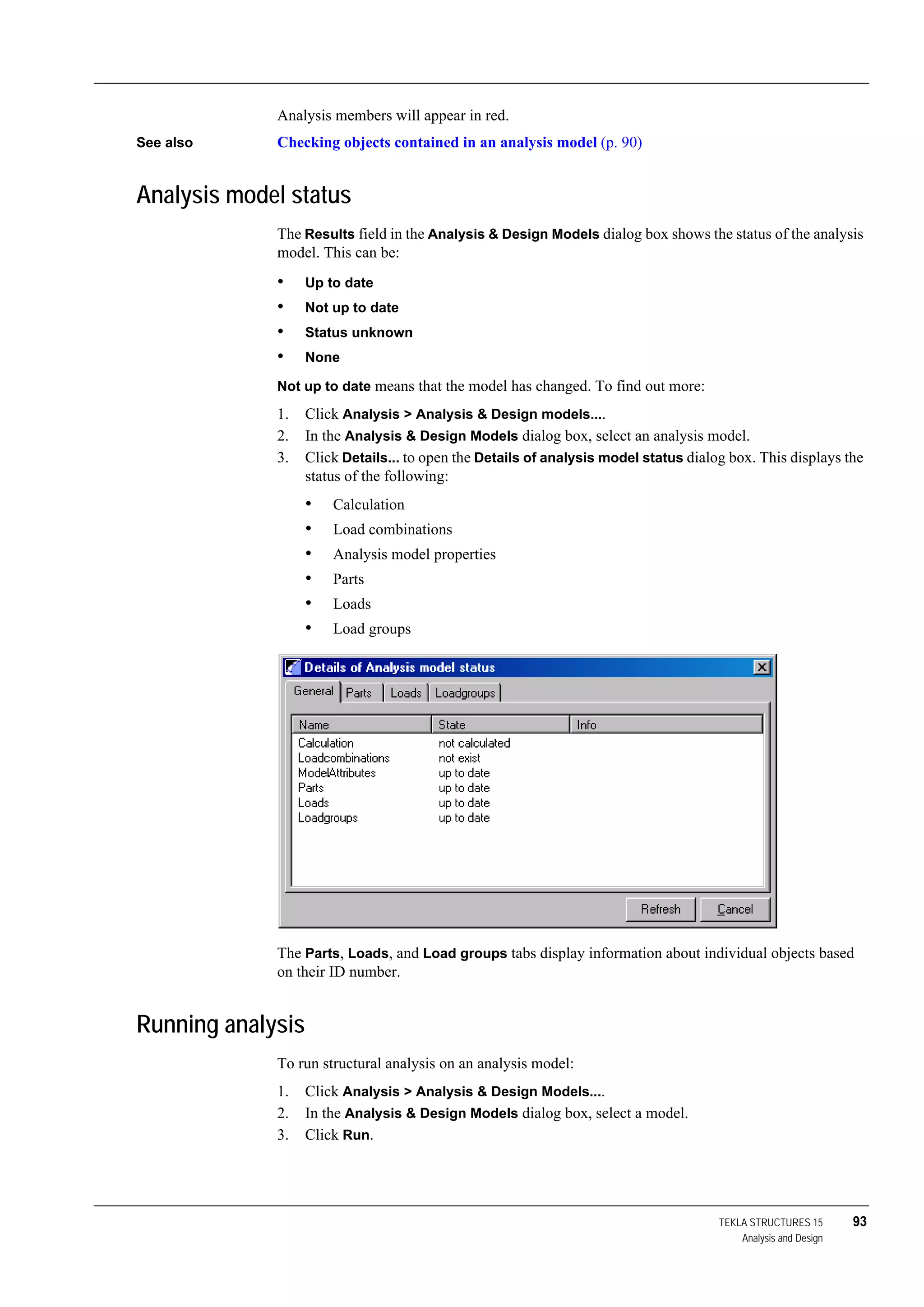 TEKLA STRUCTURES 15 93
Analysis and Design
Analysis members will appear in red.
See also Checking objects contained in an analysis model (p. 90)
Analysis model status
The Results field in the Analysis & Design Models dialog box shows the status of the analysis
model. This can be:
• Up to date
• Not up to date
• Status unknown
• None
Not up to date means that the model has changed. To find out more:
1. Click Analysis > Analysis & Design models....
2. In the Analysis & Design Models dialog box, select an analysis model.
3. Click Details... to open the Details of analysis model status dialog box. This displays the
status of the following:
• Calculation
• Load combinations
• Analysis model properties
• Parts
• Loads
• Load groups
The Parts, Loads, and Load groups tabs display information about individual objects based
on their ID number.
Running analysis
To run structural analysis on an analysis model:
1. Click Analysis > Analysis & Design Models....
2. In the Analysis & Design Models dialog box, select a model.
3. Click Run.
 