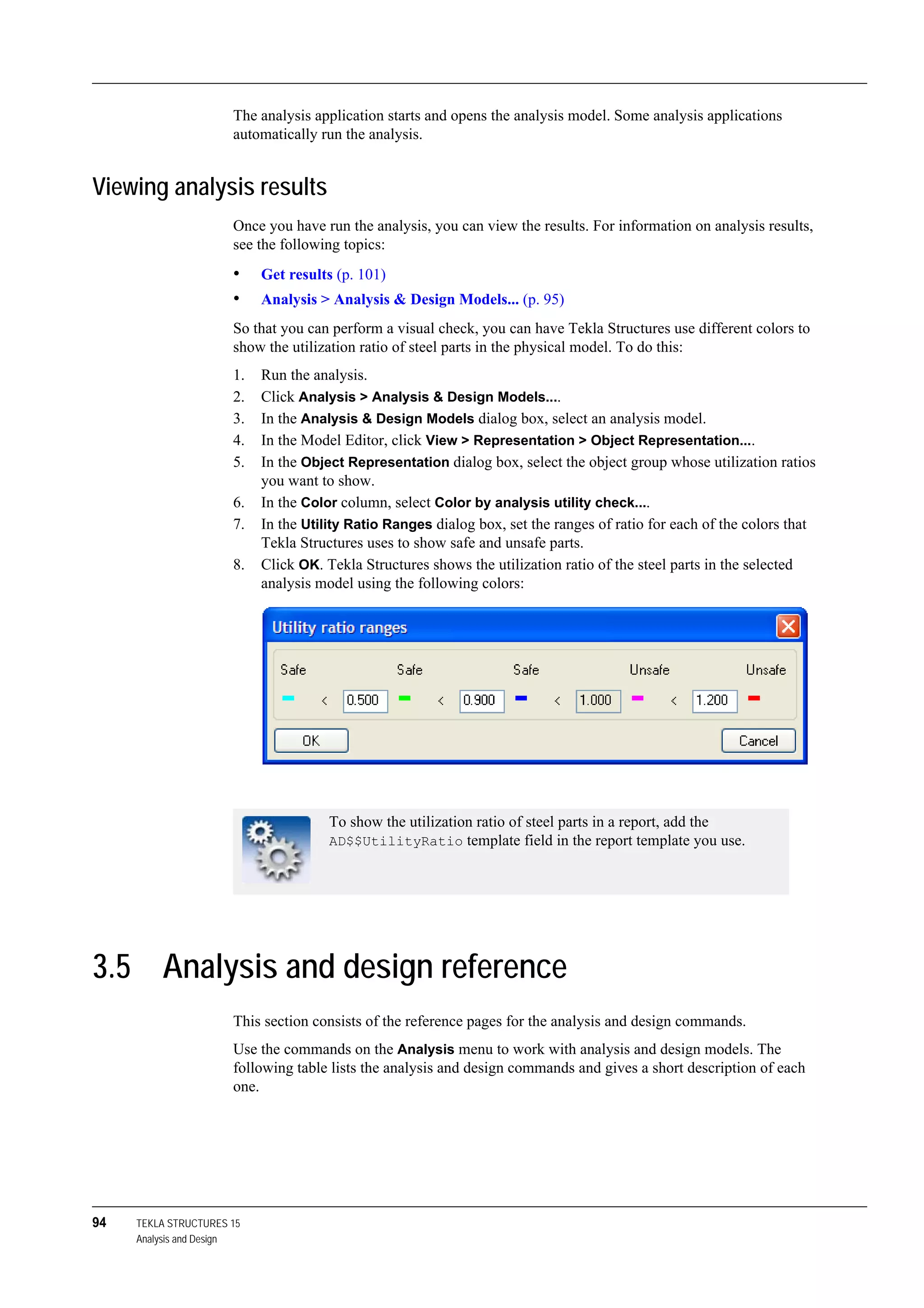 94 TEKLA STRUCTURES 15
Analysis and Design
The analysis application starts and opens the analysis model. Some analysis applications
automatically run the analysis.
Viewing analysis results
Once you have run the analysis, you can view the results. For information on analysis results,
see the following topics:
• Get results (p. 101)
• Analysis > Analysis & Design Models... (p. 95)
So that you can perform a visual check, you can have Tekla Structures use different colors to
show the utilization ratio of steel parts in the physical model. To do this:
1. Run the analysis.
2. Click Analysis > Analysis & Design Models....
3. In the Analysis & Design Models dialog box, select an analysis model.
4. In the Model Editor, click View > Representation > Object Representation....
5. In the Object Representation dialog box, select the object group whose utilization ratios
you want to show.
6. In the Color column, select Color by analysis utility check....
7. In the Utility Ratio Ranges dialog box, set the ranges of ratio for each of the colors that
Tekla Structures uses to show safe and unsafe parts.
8. Click OK. Tekla Structures shows the utilization ratio of the steel parts in the selected
analysis model using the following colors:
3.5 Analysis and design reference
This section consists of the reference pages for the analysis and design commands.
Use the commands on the Analysis menu to work with analysis and design models. The
following table lists the analysis and design commands and gives a short description of each
one.
To show the utilization ratio of steel parts in a report, add the
AD$$UtilityRatio template field in the report template you use.
 