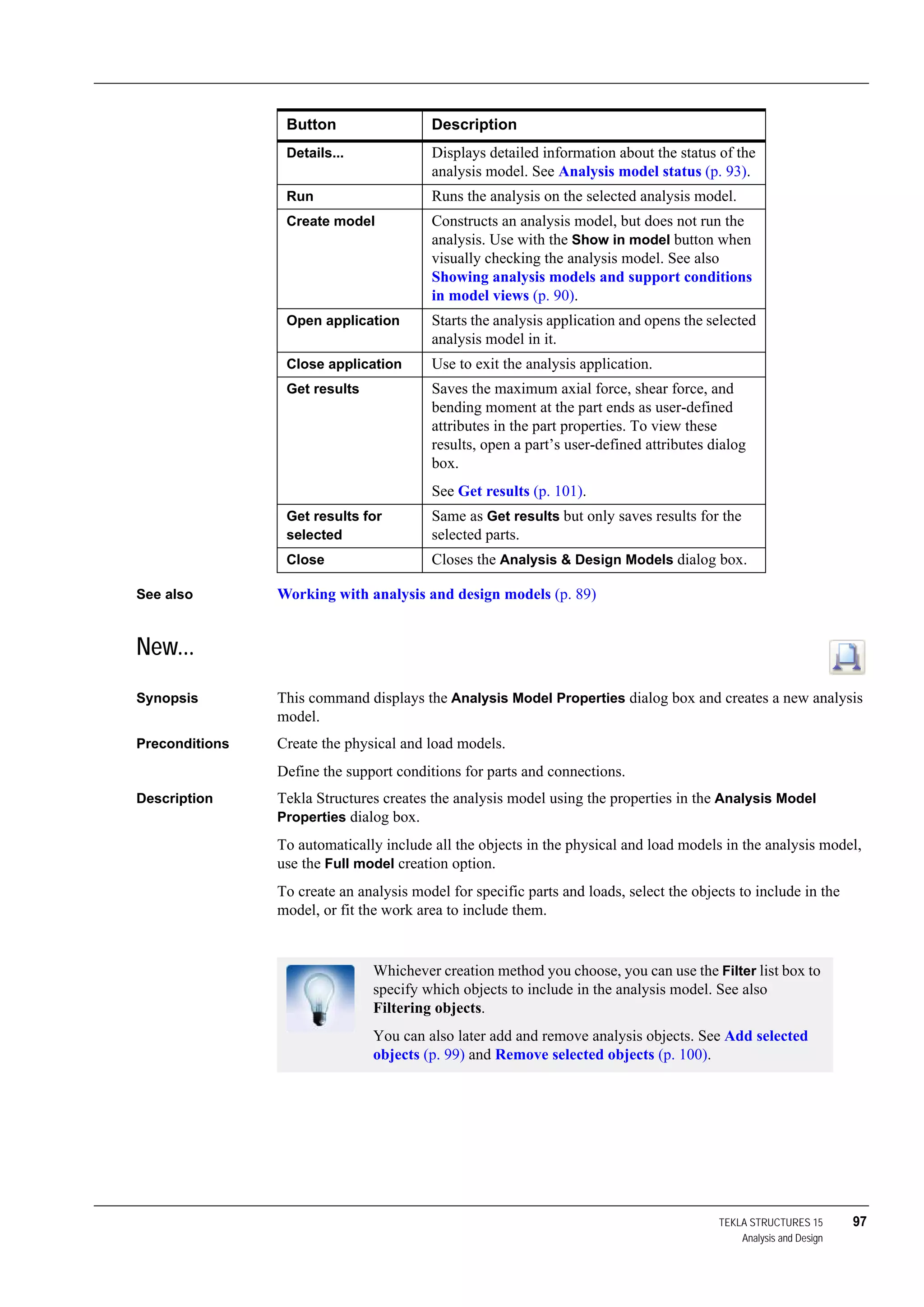 TEKLA STRUCTURES 15 97
Analysis and Design
See also Working with analysis and design models (p. 89)
New...
Synopsis This command displays the Analysis Model Properties dialog box and creates a new analysis
model.
Preconditions Create the physical and load models.
Define the support conditions for parts and connections.
Description Tekla Structures creates the analysis model using the properties in the Analysis Model
Properties dialog box.
To automatically include all the objects in the physical and load models in the analysis model,
use the Full model creation option.
To create an analysis model for specific parts and loads, select the objects to include in the
model, or fit the work area to include them.
Details... Displays detailed information about the status of the
analysis model. See Analysis model status (p. 93).
Run Runs the analysis on the selected analysis model.
Create model Constructs an analysis model, but does not run the
analysis. Use with the Show in model button when
visually checking the analysis model. See also
Showing analysis models and support conditions
in model views (p. 90).
Open application Starts the analysis application and opens the selected
analysis model in it.
Close application Use to exit the analysis application.
Get results Saves the maximum axial force, shear force, and
bending moment at the part ends as user-defined
attributes in the part properties. To view these
results, open a part’s user-defined attributes dialog
box.
See Get results (p. 101).
Get results for
selected
Same as Get results but only saves results for the
selected parts.
Close Closes the Analysis & Design Models dialog box.
Button Description
Whichever creation method you choose, you can use the Filter list box to
specify which objects to include in the analysis model. See also
Filtering objects.
You can also later add and remove analysis objects. See Add selected
objects (p. 99) and Remove selected objects (p. 100).
 