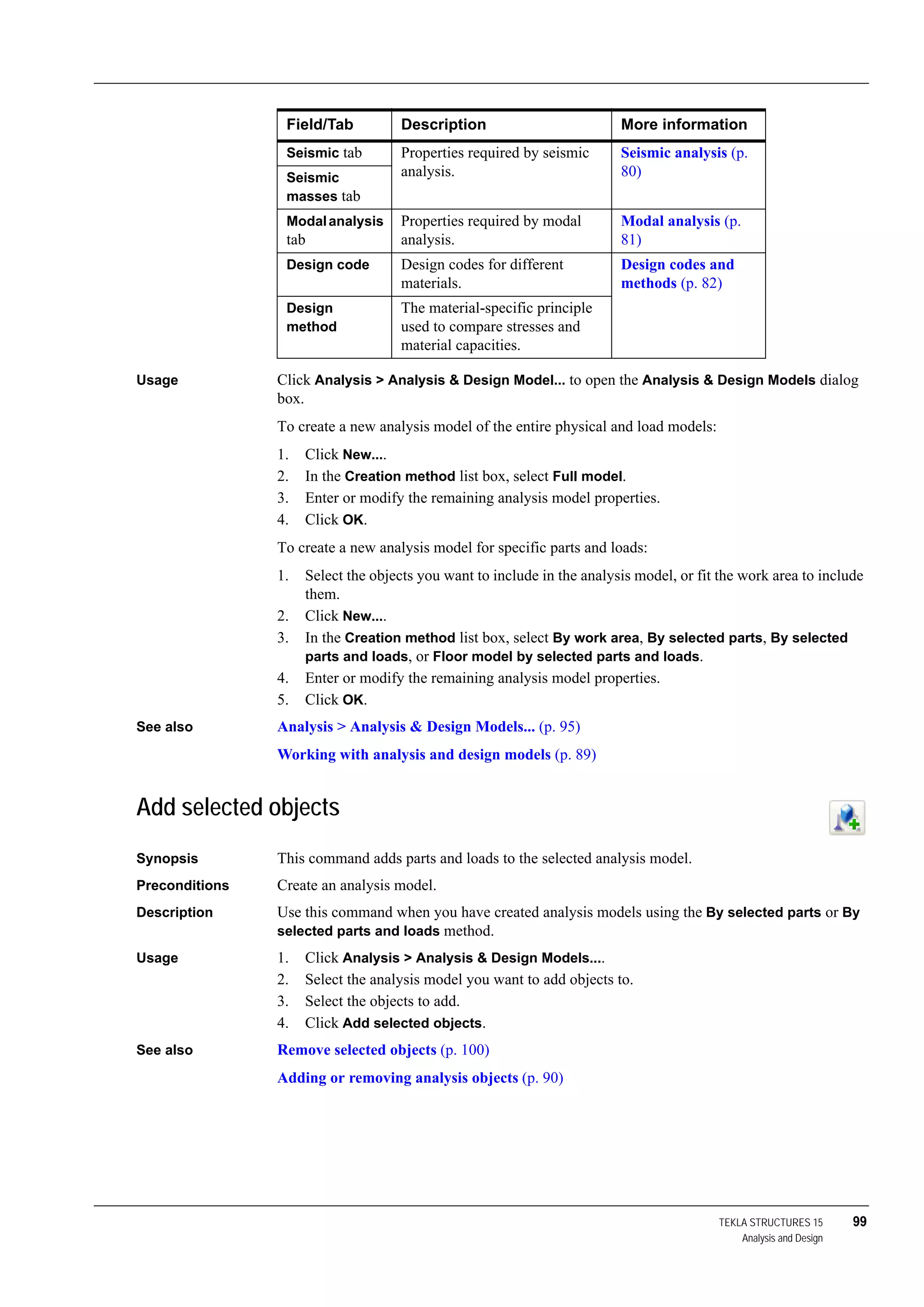 TEKLA STRUCTURES 15 99
Analysis and Design
Usage Click Analysis > Analysis & Design Model... to open the Analysis & Design Models dialog
box.
To create a new analysis model of the entire physical and load models:
1. Click New....
2. In the Creation method list box, select Full model.
3. Enter or modify the remaining analysis model properties.
4. Click OK.
To create a new analysis model for specific parts and loads:
1. Select the objects you want to include in the analysis model, or fit the work area to include
them.
2. Click New....
3. In the Creation method list box, select By work area, By selected parts, By selected
parts and loads, or Floor model by selected parts and loads.
4. Enter or modify the remaining analysis model properties.
5. Click OK.
See also Analysis > Analysis & Design Models... (p. 95)
Working with analysis and design models (p. 89)
Add selected objects
Synopsis This command adds parts and loads to the selected analysis model.
Preconditions Create an analysis model.
Description Use this command when you have created analysis models using the By selected parts or By
selected parts and loads method.
Usage 1. Click Analysis > Analysis & Design Models....
2. Select the analysis model you want to add objects to.
3. Select the objects to add.
4. Click Add selected objects.
See also Remove selected objects (p. 100)
Adding or removing analysis objects (p. 90)
Seismic tab Properties required by seismic
analysis.
Seismic analysis (p.
80)Seismic
masses tab
Modalanalysis
tab
Properties required by modal
analysis.
Modal analysis (p.
81)
Design code Design codes for different
materials.
Design codes and
methods (p. 82)
Design
method
The material-specific principle
used to compare stresses and
material capacities.
Field/Tab Description More information
 