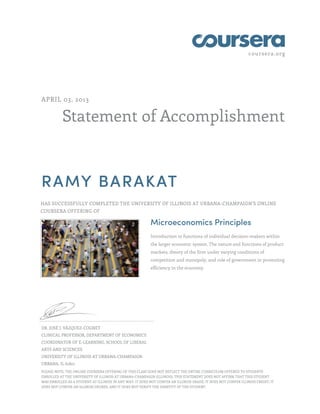 coursera.org
Statement of Accomplishment
APRIL 03, 2013
RAMY BARAKAT
HAS SUCCESSFULLY COMPLETED THE UNIVERSITY OF ILLINOIS AT URBANA-CHAMPAIGN'S ONLINE
COURSERA OFFERING OF
Microeconomics Principles
Introduction to functions of individual decision-makers within
the larger economic system. The nature and functions of product
markets, theory of the firm under varying conditions of
competition and monopoly, and role of government in promoting
efficiency in the economy.
DR. JOSÉ J. VÁZQUEZ-COGNET
CLINICAL PROFESSOR, DEPARTMENT OF ECONOMICS
COORDINATOR OF E-LEARNING, SCHOOL OF LIBERAL
ARTS AND SCIENCES
UNIVERSITY OF ILLINOIS AT URBANA-CHAMPAIGN
URBANA, IL 61801
PLEASE NOTE: THE ONLINE COURSERA OFFERING OF THIS CLASS DOES NOT REFLECT THE ENTIRE CURRICULUM OFFERED TO STUDENTS
ENROLLED AT THE UNIVERSITY OF ILLINOIS AT URBANA-CHAMPAIGN (ILLINOIS). THIS STATEMENT DOES NOT AFFIRM THAT THIS STUDENT
WAS ENROLLED AS A STUDENT AT ILLINOIS IN ANY WAY. IT DOES NOT CONFER AN ILLINOIS GRADE; IT DOES NOT CONFER ILLINOIS CREDIT; IT
DOES NOT CONFER AN ILLINOIS DEGREE; AND IT DOES NOT VERIFY THE IDENTITY OF THE STUDENT.
 