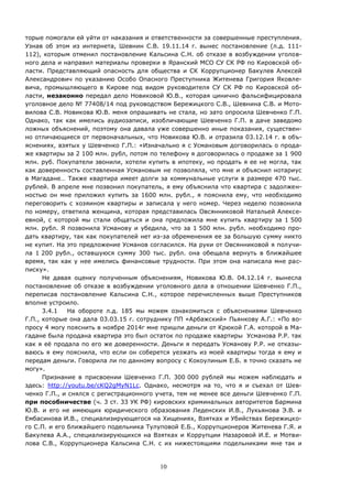10
торые помогали ей уйти от наказания и ответственности за совершенные преступления.
Узнав об этом из интернета, Шевнин С.В. 19.11.14 г. вынес постановление (л.д. 111-
112), которым отменил постановление Кальсина С.Н. об отказе в возбуждении уголов-
ного дела и направил материалы проверки в Яранский МСО СУ СК РФ по Кировской об-
ласти. Представляющий опасность для общества и СК Коррупционер Бакулев Алексей
Александрович по указанию Особо Опасного Преступника Житенева Григория Яковле-
вича, промышляющего в Кирове под видом руководителя СУ СК РФ по Кировской об-
ласти, незаконно передал дело Новиковой Ю.В., которая цинично фальсифицировала
уголовное дело № 77408/14 под руководством Бережицкого С.В., Шевнина С.В. и Мото-
вилова С.В. Новикова Ю.В. меня опрашивать не стала, но зато опросила Шевченко Г.П.
Однако, так как имелись аудиозаписи, изобличающие Шевченко Г.П. в даче заведомо
ложных объяснений, поэтому она давала уже совершенно иные показания, существен-
но отличающиеся от первоначальных, что Новикова Ю.В. и отразила 03.12.14 г. в объ-
яснениях, взятых у Шевченко Г.П.: «Изначально я с Усмановым договорилась о прода-
же квартиры за 2 100 млн. рубл, потом по телефону я договорилась о продаже за 1 900
млн. руб. Покупатели звонили, хотели купить в ипотеку, но продать я ее не могла, так
как доверенность составленная Усмановым не позволяла, что мне и объяснил нотариус
в Магадане… Также квартира имеет долги за коммунальные услуги в размере 470 тыс.
рублей. В апреле мне позвонил покупатель, я ему объяснила что квартира с задолжен-
ностью он мне приложил купить за 1600 млн. рубл., я пояснила ему, что необходимо
переговорить с хозяином квартиры и записала у него номер. Через неделю позвонила
по номеру, ответила женщина, которая представилась Овсянниковой Натальей Алексе-
евной, с которой мы стали общаться и она предложила мне купить квартиру за 1 500
млн. рубл. Я позвонила Усманову и убедила, что за 1 500 млн. рубл. необходимо про-
дать квартиру, так как покупателей нет из-за обременения ее за большую сумму никто
не купит. На это предложение Усманов согласился. На руки от Овсянниковой я получи-
ла 1 200 рубл., оставшуюся сумму 300 тыс. рубл. она обещала вернуть в ближайшее
время, так как у нее имелись финансовые трудности. При этом она написала мне рас-
писку».
Не давая оценку полученным объяснениям, Новикова Ю.В. 04.12.14 г. вынесла
постановление об отказе в возбуждении уголовного дела в отношении Шевченко Г.П.,
переписав постановление Кальсина С.Н., которое перечисленных выше Преступников
вполне устроило.
3.4.1 На обороте л.д. 185 мы можем ознакомиться с объяснениями Шевченко
Г.П., которые она дала 03.03.15 г. сотруднику ПП «Арбажский» Пьянкову А.Г.: «По во-
просу 4 могу пояснить в ноябре 2014г мне пришли деньги от Крюкой Г.А. которой в Ма-
гадане была продана квартира это был остаток по продаже квартиры Усманова Р.Р. так
как я её продала по его же доверенности. Деньги я передать Усманову Р.Р. не отказы-
ваюсь я ему пояснила, что если он соберется уезжать из моей квартиры тогда я ему и
передам деньги. Говорила ли по данному вопросу с Кокоулиным Е.Б. я точно сказать не
могу».
Признание в присвоении Шевченко Г.П. 300 000 рублей мы можем наблюдать и
здесь: http://youtu.be/cKQ2gMyN1Lc. Однако, несмотря на то, что я и съехал от Шев-
ченко Г.П., и снялся с регистрационного учета, тем не менее все деньги Шевченко Г.П.
при пособничестве (ч. 3 ст. 33 УК РФ) кировских криминальных авторитетов Бармина
Ю.В. и его не имеющих юридического образования Леденских И.В., Лукьянова Э.В. и
Ембасинова И.В., специализирующегося на Хищениях, Взятках и Убийствах Бережицко-
го С.П. и его ближайшего подельника Тулуповой Е.Б., Коррупционеров Житенева Г.Я. и
Бакулева А.А., специализирующихся на Взятках и Коррупции Назаровой И.Е. и Мотви-
лова С.В., Коррупционера Кальсина С.Н. с их нижестоящими подельниками мне так и
 